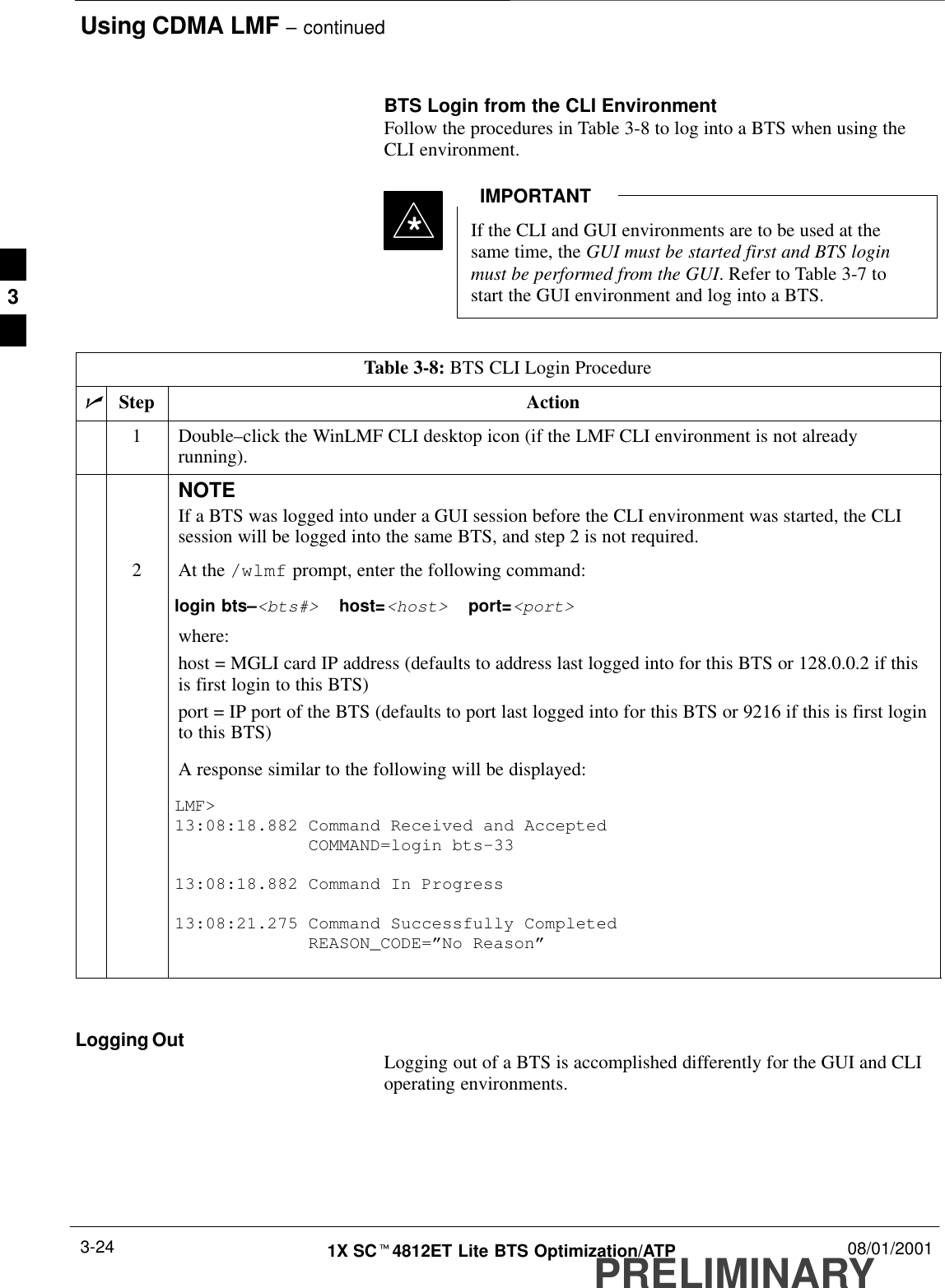 Using CDMA LMF – continuedPRELIMINARY1X SCt4812ET Lite BTS Optimization/ATP 08/01/20013-24BTS Login from the CLI EnvironmentFollow the procedures in Table 3-8 to log into a BTS when using theCLI environment.If the CLI and GUI environments are to be used at thesame time, the GUI must be started first and BTS loginmust be performed from the GUI. Refer to Table 3-7 tostart the GUI environment and log into a BTS.IMPORTANT*Table 3-8: BTS CLI Login ProcedurenStep Action1 Double–click the WinLMF CLI desktop icon (if the LMF CLI environment is not alreadyrunning).NOTEIf a BTS was logged into under a GUI session before the CLI environment was started, the CLIsession will be logged into the same BTS, and step 2 is not required.2At the /wlmf prompt, enter the following command:login bts–&lt;bts#&gt;  host=&lt;host&gt;  port=&lt;port&gt;where:host = MGLI card IP address (defaults to address last logged into for this BTS or 128.0.0.2 if thisis first login to this BTS)port = IP port of the BTS (defaults to port last logged into for this BTS or 9216 if this is first loginto this BTS)A response similar to the following will be displayed:LMF&gt;13:08:18.882 Command Received and Accepted             COMMAND=login bts–3313:08:18.882 Command In Progress13:08:21.275 Command Successfully Completed             REASON_CODE=”No Reason” Logging Out Logging out of a BTS is accomplished differently for the GUI and CLIoperating environments.3