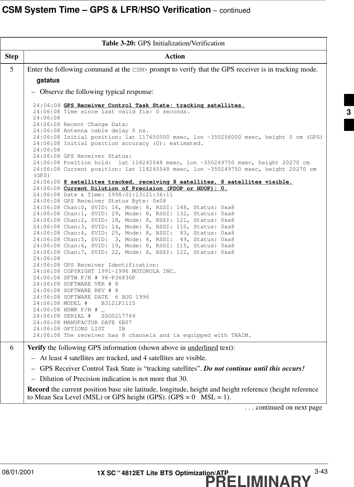 CSM System Time – GPS &amp; LFR/HSO Verification – continued08/01/2001 3-431X SCt4812ET Lite BTS Optimization/ATPPRELIMINARYTable 3-20: GPS Initialization/VerificationStep Action5Enter the following command at the CSM&gt; prompt to verify that the GPS receiver is in tracking mode.gstatus–Observe the following typical response:24:06:08 GPS Receiver Control Task State: tracking satellites.24:06:08 Time since last valid fix: 0 seconds.24:06:08 24:06:08 Recent Change Data:24:06:08 Antenna cable delay 0 ns.24:06:08 Initial position: lat 117650000 msec, lon –350258000 msec, height 0 cm (GPS)24:06:08 Initial position accuracy (0): estimated.24:06:08 24:06:08 GPS Receiver Status:24:06:08 Position hold:  lat 118245548 msec, lon –350249750 msec, height 20270 cm24:06:08 Current position: lat 118245548 msec, lon –350249750 msec, height 20270 cm(GPS)24:06:08 8 satellites tracked, receiving 8 satellites, 8 satellites visible.24:06:08 Current Dilution of Precision (PDOP or HDOP): 0.24:06:08 Date &amp; Time: 1998:01:13:21:36:1124:06:08 GPS Receiver Status Byte: 0x0824:06:08 Chan:0, SVID: 16, Mode: 8, RSSI: 148, Status: 0xa824:06:08 Chan:1, SVID: 29, Mode: 8, RSSI: 132, Status: 0xa824:06:08 Chan:2, SVID: 18, Mode: 8, RSSI: 121, Status: 0xa824:06:08 Chan:3, SVID: 14, Mode: 8, RSSI: 110, Status: 0xa824:06:08 Chan:4, SVID: 25, Mode: 8, RSSI:  83, Status: 0xa824:06:08 Chan:5, SVID:  3, Mode: 8, RSSI:  49, Status: 0xa824:06:08 Chan:6, SVID: 19, Mode: 8, RSSI: 115, Status: 0xa824:06:08 Chan:7, SVID: 22, Mode: 8, RSSI: 122, Status: 0xa824:06:08 24:06:08 GPS Receiver Identification:24:06:08 COPYRIGHT 1991–1996 MOTOROLA INC. 24:06:08 SFTW P/N # 98–P36830P      24:06:08 SOFTWARE VER # 8           24:06:08 SOFTWARE REV # 8           24:06:08 SOFTWARE DATE  6 AUG 1996 24:06:08 MODEL #    B3121P1115      24:06:08 HDWR P/N # _               24:06:08 SERIAL #   SSG0217769      24:06:08 MANUFACTUR DATE 6B07       24:06:08 OPTIONS LIST    IB        24:06:08 The receiver has 8 channels and is equipped with TRAIM.6Verify the following GPS information (shown above in underlined text):–At least 4 satellites are tracked, and 4 satellites are visible.–GPS Receiver Control Task State is “tracking satellites”. Do not continue until this occurs!–Dilution of Precision indication is not more that 30.Record the current position base site latitude, longitude, height and height reference (height referenceto Mean Sea Level (MSL) or GPS height (GPS). (GPS = 0   MSL = 1).. . . continued on next page3