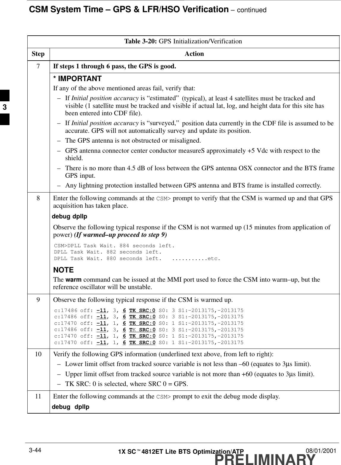 CSM System Time – GPS &amp; LFR/HSO Verification – continuedPRELIMINARY1X SCt4812ET Lite BTS Optimization/ATP 08/01/20013-44Table 3-20: GPS Initialization/VerificationStep Action7If steps 1 through 6 pass, the GPS is good.* IMPORTANTIf any of the above mentioned areas fail, verify that:–If Initial position accuracy is “estimated” (typical), at least 4 satellites must be tracked andvisible (1 satellite must be tracked and visible if actual lat, log, and height data for this site hasbeen entered into CDF file).–If Initial position accuracy is “surveyed,” position data currently in the CDF file is assumed to beaccurate. GPS will not automatically survey and update its position.–The GPS antenna is not obstructed or misaligned.–GPS antenna connector center conductor measureS approximately +5 Vdc with respect to theshield.–There is no more than 4.5 dB of loss between the GPS antenna OSX connector and the BTS frameGPS input.–Any lightning protection installed between GPS antenna and BTS frame is installed correctly.8Enter the following commands at the CSM&gt; prompt to verify that the CSM is warmed up and that GPSacquisition has taken place.debug dpllp Observe the following typical response if the CSM is not warmed up (15 minutes from application ofpower) (If warmed–up proceed to step 9)CSM&gt;DPLL Task Wait. 884 seconds left.DPLL Task Wait. 882 seconds left.DPLL Task Wait. 880 seconds left.   ...........etc.NOTEThe warm command can be issued at the MMI port used to force the CSM into warm–up, but thereference oscillator will be unstable.9Observe the following typical response if the CSM is warmed up.c:17486 off: –11, 3, 6 TK SRC:0 S0: 3 S1:–2013175,–2013175c:17486 off: –11, 3, 6 TK SRC:0 S0: 3 S1:–2013175,–2013175c:17470 off: –11, 1, 6 TK SRC:0 S0: 1 S1:–2013175,–2013175c:17486 off: –11, 3, 6 TK SRC:0 S0: 3 S1:–2013175,–2013175c:17470 off: –11, 1, 6 TK SRC:0 S0: 1 S1:–2013175,–2013175c:17470 off: –11, 1, 6 TK SRC:0 S0: 1 S1:–2013175,–201317510 Verify the following GPS information (underlined text above, from left to right):–Lower limit offset from tracked source variable is not less than –60 (equates to 3µs limit).–Upper limit offset from tracked source variable is not more than +60 (equates to 3µs limit).–TK SRC: 0 is selected, where SRC 0 = GPS.11 Enter the following commands at the CSM&gt; prompt to exit the debug mode display.debug  dpllp 3