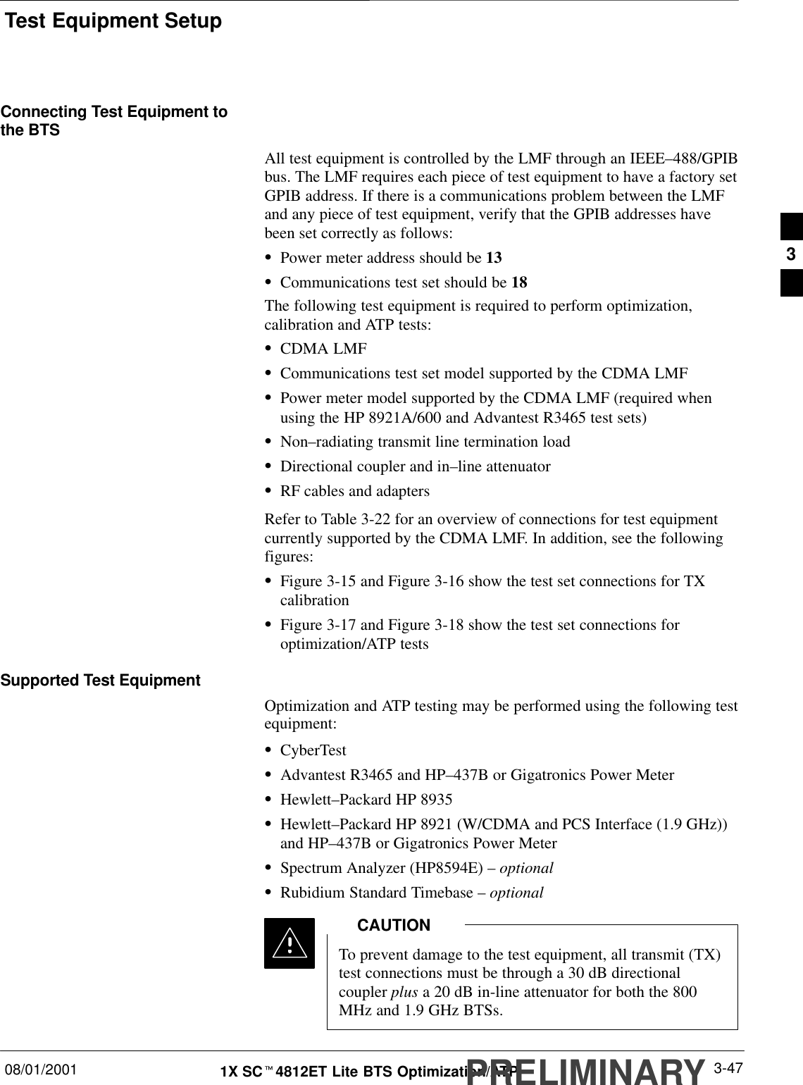 Test Equipment Setup08/01/2001 3-471X SCt4812ET Lite BTS Optimization/ATPPRELIMINARYConnecting Test Equipment tothe BTSAll test equipment is controlled by the LMF through an IEEE–488/GPIBbus. The LMF requires each piece of test equipment to have a factory setGPIB address. If there is a communications problem between the LMFand any piece of test equipment, verify that the GPIB addresses havebeen set correctly as follows:SPower meter address should be 13SCommunications test set should be 18The following test equipment is required to perform optimization,calibration and ATP tests:SCDMA LMFSCommunications test set model supported by the CDMA LMFSPower meter model supported by the CDMA LMF (required whenusing the HP 8921A/600 and Advantest R3465 test sets)SNon–radiating transmit line termination loadSDirectional coupler and in–line attenuatorSRF cables and adaptersRefer to Table 3-22 for an overview of connections for test equipmentcurrently supported by the CDMA LMF. In addition, see the followingfigures:SFigure 3-15 and Figure 3-16 show the test set connections for TXcalibrationSFigure 3-17 and Figure 3-18 show the test set connections foroptimization/ATP testsSupported Test EquipmentOptimization and ATP testing may be performed using the following testequipment:SCyberTestSAdvantest R3465 and HP–437B or Gigatronics Power MeterSHewlett–Packard HP 8935SHewlett–Packard HP 8921 (W/CDMA and PCS Interface (1.9 GHz))and HP–437B or Gigatronics Power MeterSSpectrum Analyzer (HP8594E) – optionalSRubidium Standard Timebase – optionalTo prevent damage to the test equipment, all transmit (TX)test connections must be through a 30 dB directionalcoupler plus a 20 dB in-line attenuator for both the 800MHz and 1.9 GHz BTSs.CAUTION3