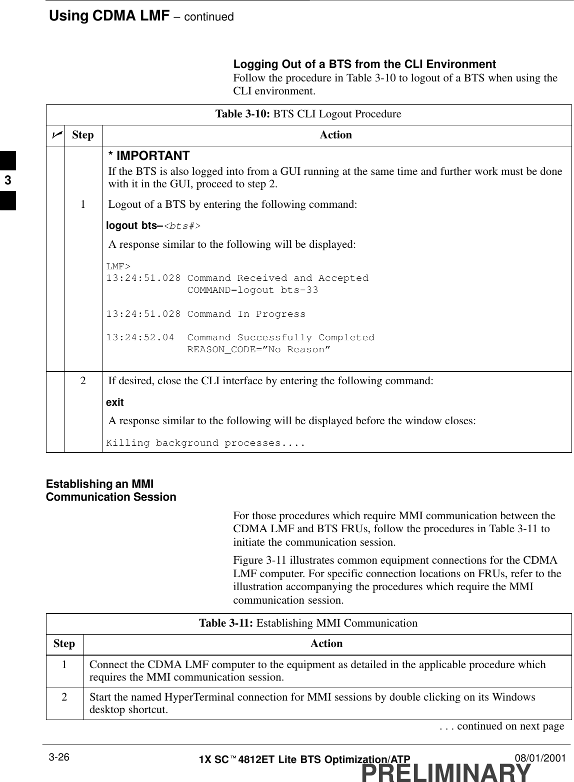 Using CDMA LMF – continuedPRELIMINARY1X SCt4812ET Lite BTS Optimization/ATP 08/01/20013-26Logging Out of a BTS from the CLI EnvironmentFollow the procedure in Table 3-10 to logout of a BTS when using theCLI environment.Table 3-10: BTS CLI Logout ProcedurenStep Action* IMPORTANTIf the BTS is also logged into from a GUI running at the same time and further work must be donewith it in the GUI, proceed to step 2.1Logout of a BTS by entering the following command:logout bts–&lt;bts#&gt;A response similar to the following will be displayed:LMF&gt;13:24:51.028 Command Received and Accepted             COMMAND=logout bts–3313:24:51.028 Command In Progress13:24:52.04  Command Successfully Completed             REASON_CODE=”No Reason”2If desired, close the CLI interface by entering the following command:exitA response similar to the following will be displayed before the window closes:Killing background processes.... Establishing an MMICommunication SessionFor those procedures which require MMI communication between theCDMA LMF and BTS FRUs, follow the procedures in Table 3-11 toinitiate the communication session.Figure 3-11 illustrates common equipment connections for the CDMALMF computer. For specific connection locations on FRUs, refer to theillustration accompanying the procedures which require the MMIcommunication session.Table 3-11: Establishing MMI CommunicationStep Action1Connect the CDMA LMF computer to the equipment as detailed in the applicable procedure whichrequires the MMI communication session.2Start the named HyperTerminal connection for MMI sessions by double clicking on its Windowsdesktop shortcut.. . . continued on next page3