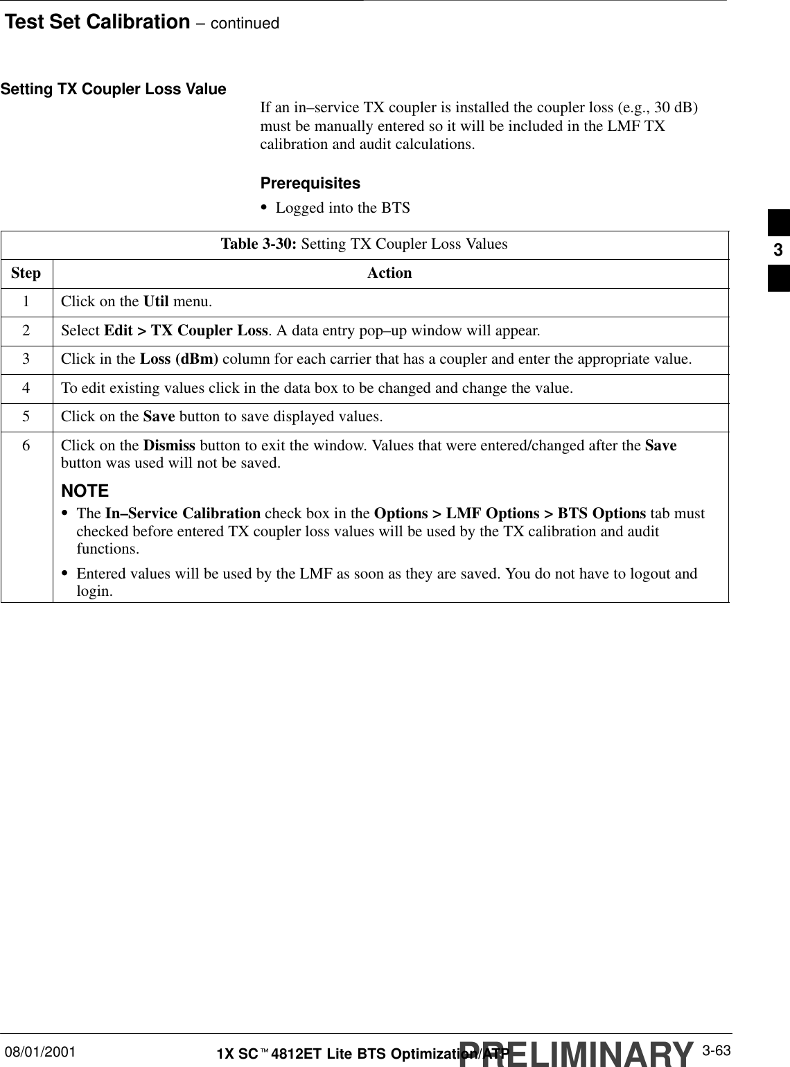 Test Set Calibration – continuedPRELIMINARY08/01/2001 3-631X SCt4812ET Lite BTS Optimization/ATPSetting TX Coupler Loss Value If an in–service TX coupler is installed the coupler loss (e.g., 30 dB)must be manually entered so it will be included in the LMF TXcalibration and audit calculations.PrerequisitesSLogged into the BTSTable 3-30: Setting TX Coupler Loss ValuesStep Action1Click on the Util menu.2 Select Edit &gt; TX Coupler Loss. A data entry pop–up window will appear.3Click in the Loss (dBm) column for each carrier that has a coupler and enter the appropriate value.4To edit existing values click in the data box to be changed and change the value.5Click on the Save button to save displayed values.6Click on the Dismiss button to exit the window. Values that were entered/changed after the Savebutton was used will not be saved.NOTESThe In–Service Calibration check box in the Options &gt; LMF Options &gt; BTS Options tab mustchecked before entered TX coupler loss values will be used by the TX calibration and auditfunctions.SEntered values will be used by the LMF as soon as they are saved. You do not have to logout andlogin.3