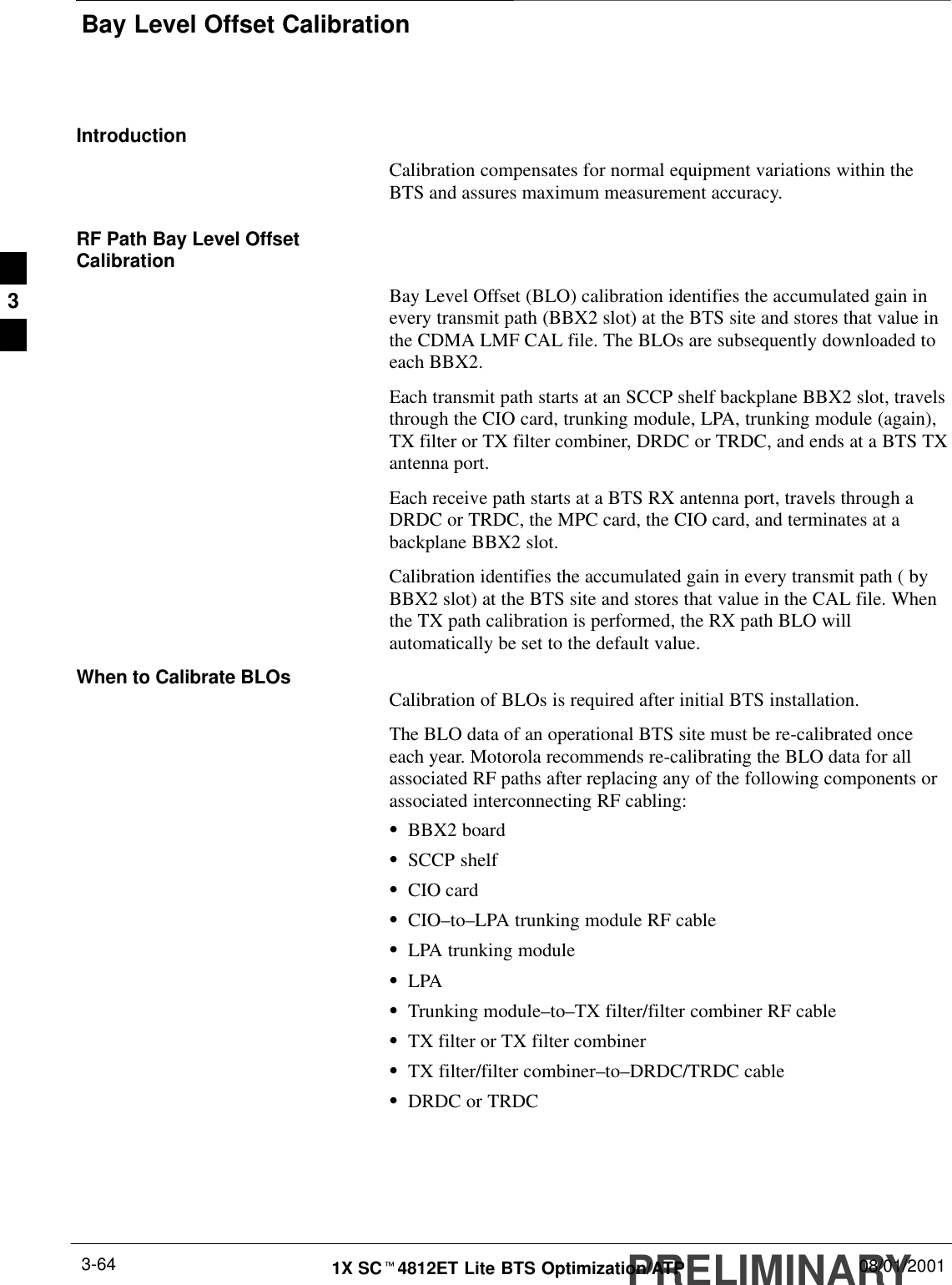Bay Level Offset CalibrationPRELIMINARY1X SCt4812ET Lite BTS Optimization/ATP 08/01/20013-64IntroductionCalibration compensates for normal equipment variations within theBTS and assures maximum measurement accuracy.RF Path Bay Level OffsetCalibrationBay Level Offset (BLO) calibration identifies the accumulated gain inevery transmit path (BBX2 slot) at the BTS site and stores that value inthe CDMA LMF CAL file. The BLOs are subsequently downloaded toeach BBX2.Each transmit path starts at an SCCP shelf backplane BBX2 slot, travelsthrough the CIO card, trunking module, LPA, trunking module (again),TX filter or TX filter combiner, DRDC or TRDC, and ends at a BTS TXantenna port.Each receive path starts at a BTS RX antenna port, travels through aDRDC or TRDC, the MPC card, the CIO card, and terminates at abackplane BBX2 slot.Calibration identifies the accumulated gain in every transmit path ( byBBX2 slot) at the BTS site and stores that value in the CAL file. Whenthe TX path calibration is performed, the RX path BLO willautomatically be set to the default value.When to Calibrate BLOs Calibration of BLOs is required after initial BTS installation.The BLO data of an operational BTS site must be re-calibrated onceeach year. Motorola recommends re-calibrating the BLO data for allassociated RF paths after replacing any of the following components orassociated interconnecting RF cabling:SBBX2 boardSSCCP shelfSCIO cardSCIO–to–LPA trunking module RF cableSLPA trunking moduleSLPASTrunking module–to–TX filter/filter combiner RF cableSTX filter or TX filter combinerSTX filter/filter combiner–to–DRDC/TRDC cableSDRDC or TRDC3