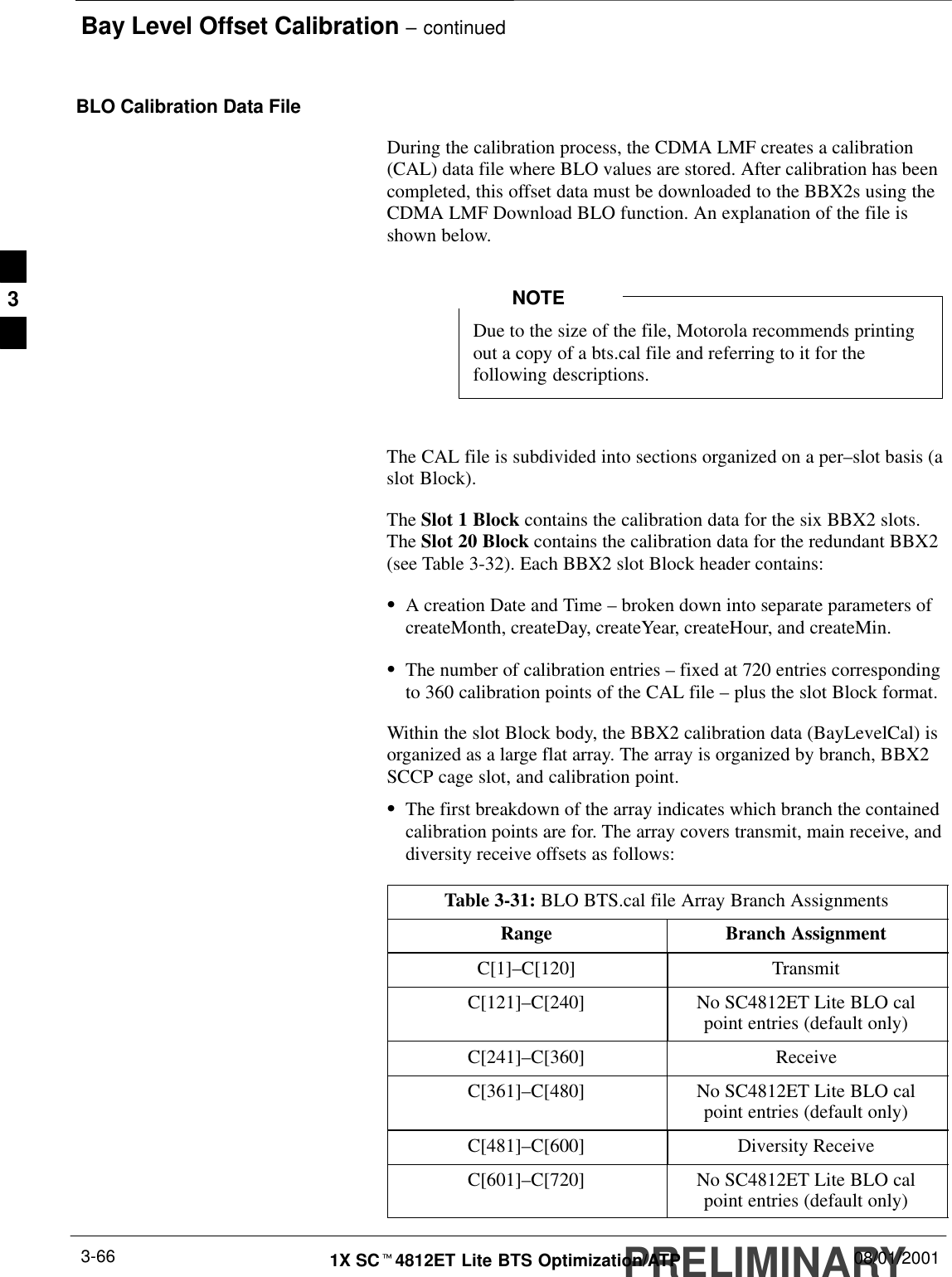 Bay Level Offset Calibration – continuedPRELIMINARY1X SCt4812ET Lite BTS Optimization/ATP 08/01/20013-66BLO Calibration Data FileDuring the calibration process, the CDMA LMF creates a calibration(CAL) data file where BLO values are stored. After calibration has beencompleted, this offset data must be downloaded to the BBX2s using theCDMA LMF Download BLO function. An explanation of the file isshown below.Due to the size of the file, Motorola recommends printingout a copy of a bts.cal file and referring to it for thefollowing descriptions.NOTEThe CAL file is subdivided into sections organized on a per–slot basis (aslot Block).The Slot 1 Block contains the calibration data for the six BBX2 slots.The Slot 20 Block contains the calibration data for the redundant BBX2(see Table 3-32). Each BBX2 slot Block header contains:SA creation Date and Time – broken down into separate parameters ofcreateMonth, createDay, createYear, createHour, and createMin.SThe number of calibration entries – fixed at 720 entries correspondingto 360 calibration points of the CAL file – plus the slot Block format.Within the slot Block body, the BBX2 calibration data (BayLevelCal) isorganized as a large flat array. The array is organized by branch, BBX2SCCP cage slot, and calibration point.SThe first breakdown of the array indicates which branch the containedcalibration points are for. The array covers transmit, main receive, anddiversity receive offsets as follows:Table 3-31: BLO BTS.cal file Array Branch AssignmentsRange Branch AssignmentC[1]–C[120] TransmitC[121]–C[240] No SC4812ET Lite BLO calpoint entries (default only)C[241]–C[360] ReceiveC[361]–C[480] No SC4812ET Lite BLO calpoint entries (default only)C[481]–C[600] Diversity ReceiveC[601]–C[720] No SC4812ET Lite BLO calpoint entries (default only)3