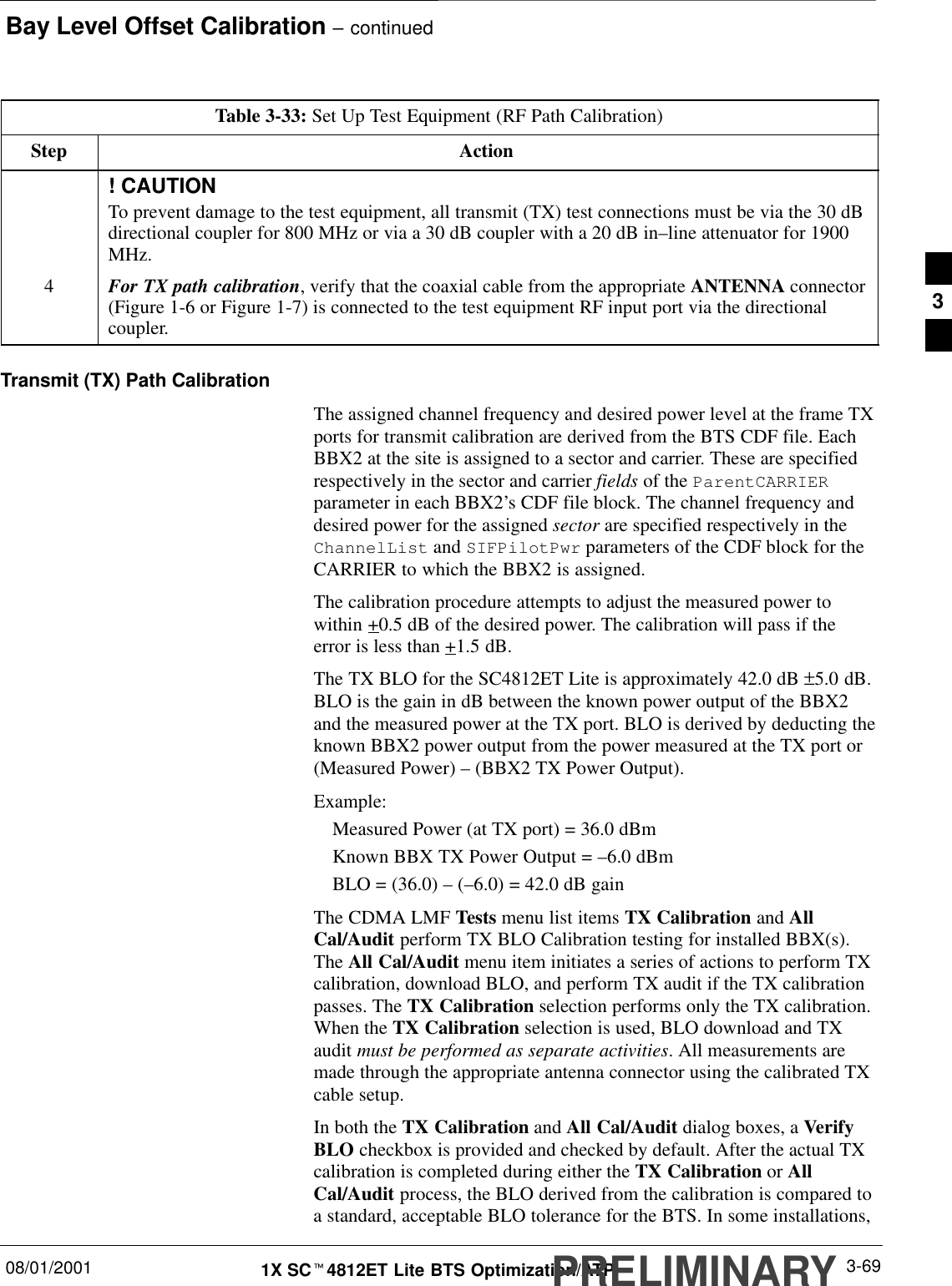 Bay Level Offset Calibration – continued08/01/2001 3-691X SCt4812ET Lite BTS Optimization/ATPPRELIMINARYTable 3-33: Set Up Test Equipment (RF Path Calibration)Step Action! CAUTIONTo prevent damage to the test equipment, all transmit (TX) test connections must be via the 30 dBdirectional coupler for 800 MHz or via a 30 dB coupler with a 20 dB in–line attenuator for 1900MHz.4For TX path calibration, verify that the coaxial cable from the appropriate ANTENNA connector(Figure 1-6 or Figure 1-7) is connected to the test equipment RF input port via the directionalcoupler.Transmit (TX) Path CalibrationThe assigned channel frequency and desired power level at the frame TXports for transmit calibration are derived from the BTS CDF file. EachBBX2 at the site is assigned to a sector and carrier. These are specifiedrespectively in the sector and carrier fields of the ParentCARRIERparameter in each BBX2’s CDF file block. The channel frequency anddesired power for the assigned sector are specified respectively in theChannelList and SIFPilotPwr parameters of the CDF block for theCARRIER to which the BBX2 is assigned.The calibration procedure attempts to adjust the measured power towithin +0.5 dB of the desired power. The calibration will pass if theerror is less than +1.5 dB.The TX BLO for the SC4812ET Lite is approximately 42.0 dB ±5.0 dB.BLO is the gain in dB between the known power output of the BBX2and the measured power at the TX port. BLO is derived by deducting theknown BBX2 power output from the power measured at the TX port or(Measured Power) – (BBX2 TX Power Output).Example:Measured Power (at TX port) = 36.0 dBmKnown BBX TX Power Output = –6.0 dBmBLO = (36.0) – (–6.0) = 42.0 dB gainThe CDMA LMF Tests menu list items TX Calibration and AllCal/Audit perform TX BLO Calibration testing for installed BBX(s).The All Cal/Audit menu item initiates a series of actions to perform TXcalibration, download BLO, and perform TX audit if the TX calibrationpasses. The TX Calibration selection performs only the TX calibration.When the TX Calibration selection is used, BLO download and TXaudit must be performed as separate activities. All measurements aremade through the appropriate antenna connector using the calibrated TXcable setup.In both the TX Calibration and All Cal/Audit dialog boxes, a VerifyBLO checkbox is provided and checked by default. After the actual TXcalibration is completed during either the TX Calibration or AllCal/Audit process, the BLO derived from the calibration is compared toa standard, acceptable BLO tolerance for the BTS. In some installations,3