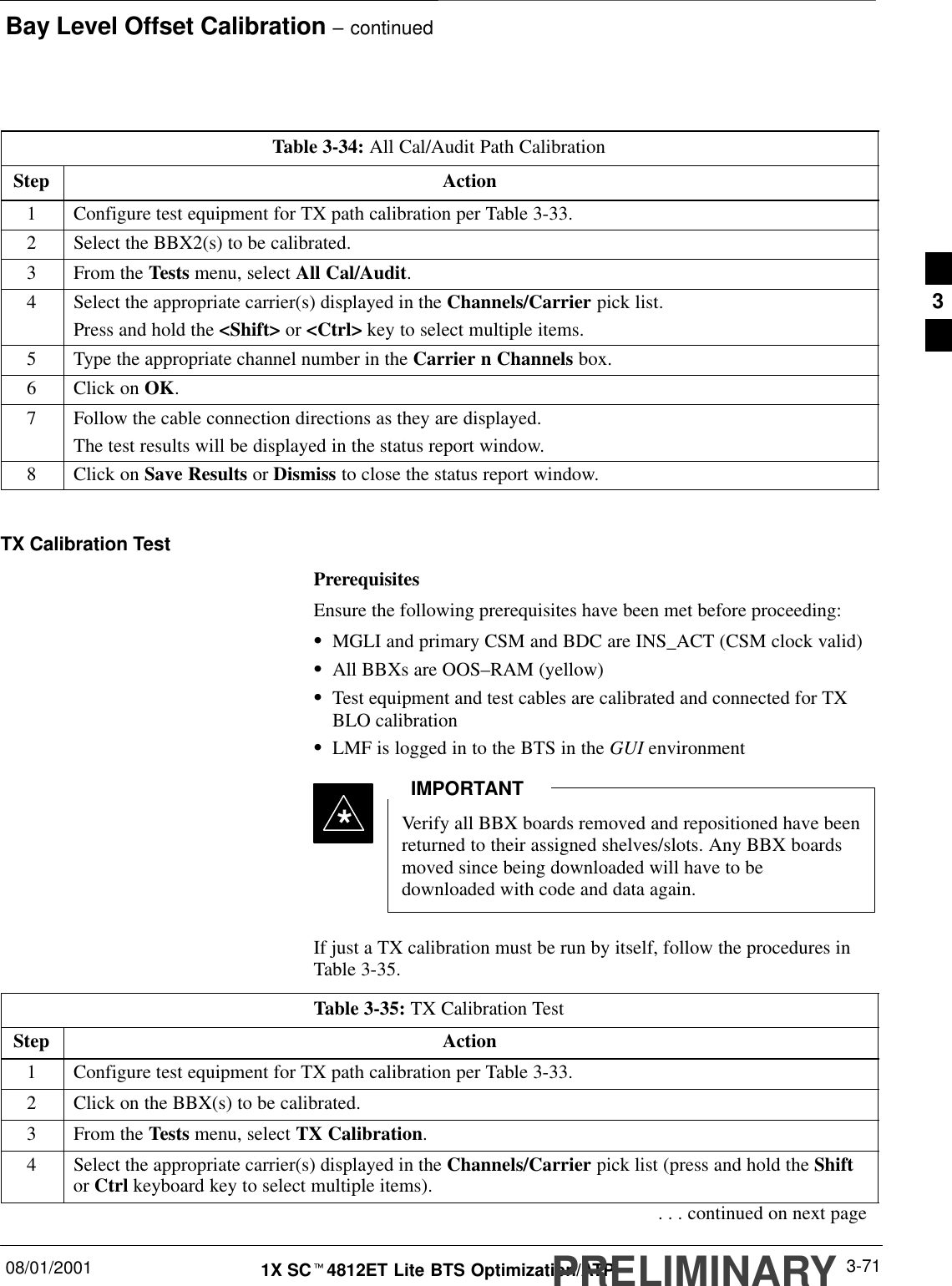 Bay Level Offset Calibration – continued08/01/2001 3-711X SCt4812ET Lite BTS Optimization/ATPPRELIMINARYTable 3-34: All Cal/Audit Path CalibrationStep Action1Configure test equipment for TX path calibration per Table 3-33.2Select the BBX2(s) to be calibrated.3From the Tests menu, select All Cal/Audit.4Select the appropriate carrier(s) displayed in the Channels/Carrier pick list.Press and hold the &lt;Shift&gt; or &lt;Ctrl&gt; key to select multiple items.5Type the appropriate channel number in the Carrier n Channels box.6Click on OK.7Follow the cable connection directions as they are displayed.The test results will be displayed in the status report window.8Click on Save Results or Dismiss to close the status report window. TX Calibration TestPrerequisitesEnsure the following prerequisites have been met before proceeding:SMGLI and primary CSM and BDC are INS_ACT (CSM clock valid)SAll BBXs are OOS–RAM (yellow)STest equipment and test cables are calibrated and connected for TXBLO calibrationSLMF is logged in to the BTS in the GUI environmentVerify all BBX boards removed and repositioned have beenreturned to their assigned shelves/slots. Any BBX boardsmoved since being downloaded will have to bedownloaded with code and data again.IMPORTANT*If just a TX calibration must be run by itself, follow the procedures inTable 3-35.Table 3-35: TX Calibration TestStep Action1Configure test equipment for TX path calibration per Table 3-33.2Click on the BBX(s) to be calibrated.3From the Tests menu, select TX Calibration.4Select the appropriate carrier(s) displayed in the Channels/Carrier pick list (press and hold the Shiftor Ctrl keyboard key to select multiple items).. . . continued on next page3