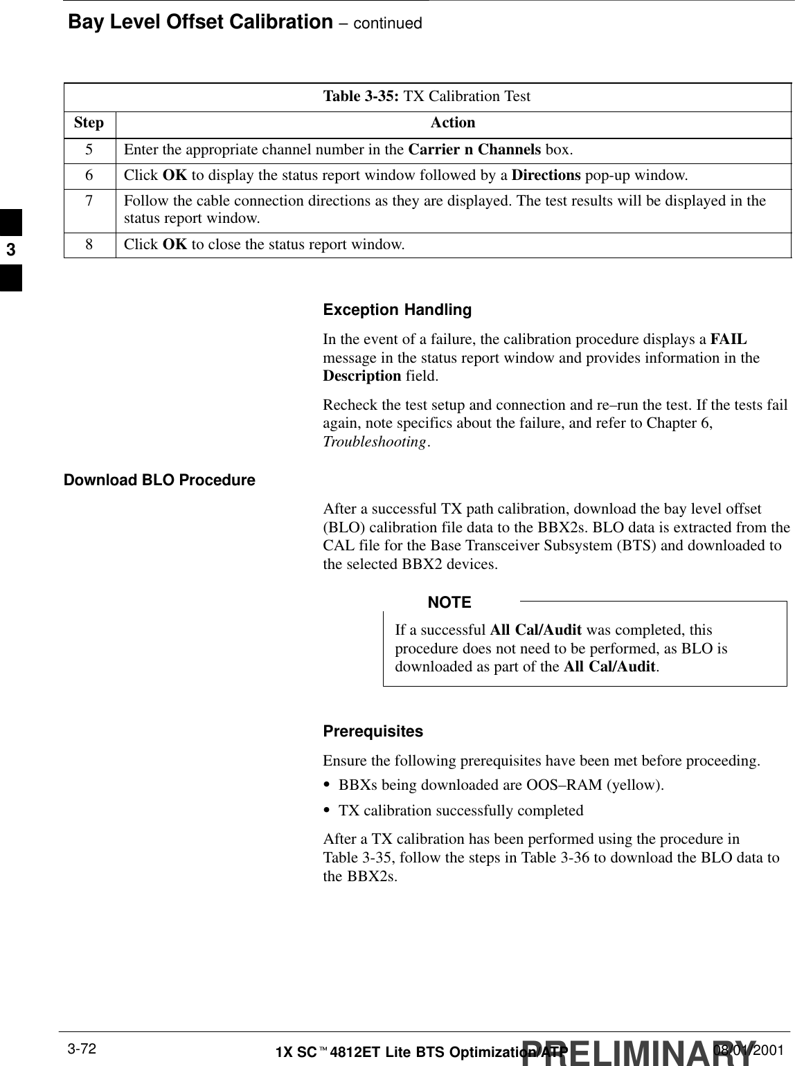 Bay Level Offset Calibration – continuedPRELIMINARY1X SCt4812ET Lite BTS Optimization/ATP 08/01/20013-72Table 3-35: TX Calibration TestStep Action5Enter the appropriate channel number in the Carrier n Channels box.6 Click OK to display the status report window followed by a Directions pop-up window.7Follow the cable connection directions as they are displayed. The test results will be displayed in thestatus report window.8 Click OK to close the status report window. Exception HandlingIn the event of a failure, the calibration procedure displays a FAILmessage in the status report window and provides information in theDescription field.Recheck the test setup and connection and re–run the test. If the tests failagain, note specifics about the failure, and refer to Chapter 6,Troubleshooting.Download BLO ProcedureAfter a successful TX path calibration, download the bay level offset(BLO) calibration file data to the BBX2s. BLO data is extracted from theCAL file for the Base Transceiver Subsystem (BTS) and downloaded tothe selected BBX2 devices.If a successful All Cal/Audit was completed, thisprocedure does not need to be performed, as BLO isdownloaded as part of the All Cal/Audit.NOTEPrerequisitesEnsure the following prerequisites have been met before proceeding.SBBXs being downloaded are OOS–RAM (yellow).STX calibration successfully completedAfter a TX calibration has been performed using the procedure inTable 3-35, follow the steps in Table 3-36 to download the BLO data tothe BBX2s.3