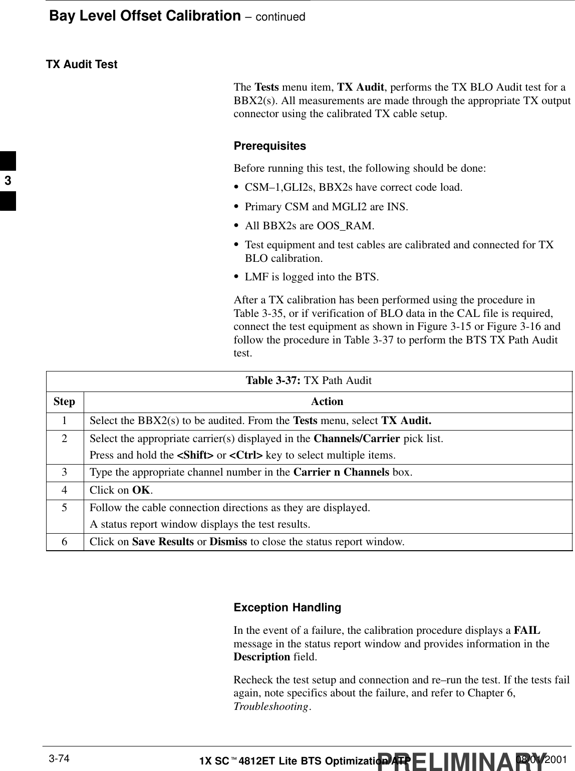 Bay Level Offset Calibration – continuedPRELIMINARY1X SCt4812ET Lite BTS Optimization/ATP 08/01/20013-74TX Audit TestThe Tests menu item, TX Audit, performs the TX BLO Audit test for aBBX2(s). All measurements are made through the appropriate TX outputconnector using the calibrated TX cable setup.PrerequisitesBefore running this test, the following should be done:SCSM–1,GLI2s, BBX2s have correct code load.SPrimary CSM and MGLI2 are INS.SAll BBX2s are OOS_RAM.STest equipment and test cables are calibrated and connected for TXBLO calibration.SLMF is logged into the BTS.After a TX calibration has been performed using the procedure inTable 3-35, or if verification of BLO data in the CAL file is required,connect the test equipment as shown in Figure 3-15 or Figure 3-16 andfollow the procedure in Table 3-37 to perform the BTS TX Path Audittest.Table 3-37: TX Path AuditStep Action1Select the BBX2(s) to be audited. From the Tests menu, select TX Audit.2Select the appropriate carrier(s) displayed in the Channels/Carrier pick list.Press and hold the &lt;Shift&gt; or &lt;Ctrl&gt; key to select multiple items.3Type the appropriate channel number in the Carrier n Channels box.4Click on OK.5Follow the cable connection directions as they are displayed.A status report window displays the test results.6Click on Save Results or Dismiss to close the status report window. Exception HandlingIn the event of a failure, the calibration procedure displays a FAILmessage in the status report window and provides information in theDescription field.Recheck the test setup and connection and re–run the test. If the tests failagain, note specifics about the failure, and refer to Chapter 6,Troubleshooting.3