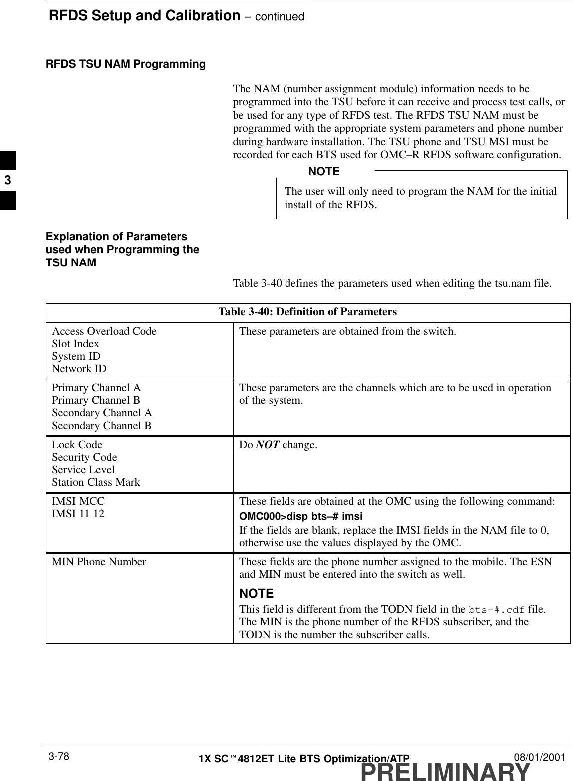 RFDS Setup and Calibration – continuedPRELIMINARY1X SCt4812ET Lite BTS Optimization/ATP 08/01/20013-78RFDS TSU NAM ProgrammingThe NAM (number assignment module) information needs to beprogrammed into the TSU before it can receive and process test calls, orbe used for any type of RFDS test. The RFDS TSU NAM must beprogrammed with the appropriate system parameters and phone numberduring hardware installation. The TSU phone and TSU MSI must berecorded for each BTS used for OMC–R RFDS software configuration.The user will only need to program the NAM for the initialinstall of the RFDS.NOTEExplanation of Parametersused when Programming theTSU NAMTable 3-40 defines the parameters used when editing the tsu.nam file.Table 3-40: Definition of ParametersAccess Overload CodeSlot IndexSystem IDNetwork IDThese parameters are obtained from the switch.Primary Channel APrimary Channel BSecondary Channel ASecondary Channel BThese parameters are the channels which are to be used in operationof the system.Lock CodeSecurity CodeService LevelStation Class MarkDo NOT change.IMSI MCCIMSI 11 12 These fields are obtained at the OMC using the following command:OMC000&gt;disp bts–# imsiIf the fields are blank, replace the IMSI fields in the NAM file to 0,otherwise use the values displayed by the OMC.MIN Phone Number These fields are the phone number assigned to the mobile. The ESNand MIN must be entered into the switch as well.NOTEThis field is different from the TODN field in the bts-#.cdf file.The MIN is the phone number of the RFDS subscriber, and theTODN is the number the subscriber calls.3