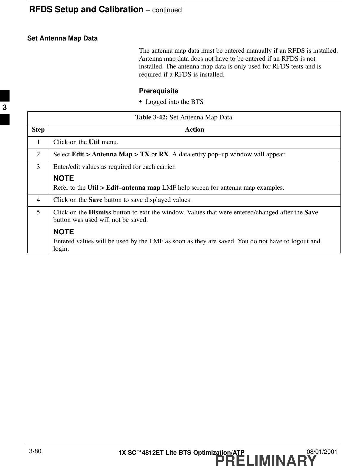 RFDS Setup and Calibration – continuedPRELIMINARY1X SCt4812ET Lite BTS Optimization/ATP 08/01/20013-80Set Antenna Map DataThe antenna map data must be entered manually if an RFDS is installed.Antenna map data does not have to be entered if an RFDS is notinstalled. The antenna map data is only used for RFDS tests and isrequired if a RFDS is installed.PrerequisiteSLogged into the BTSTable 3-42: Set Antenna Map DataStep Action1Click on the Util menu.2 Select Edit &gt; Antenna Map &gt; TX or RX. A data entry pop–up window will appear.3Enter/edit values as required for each carrier.NOTERefer to the Util &gt; Edit–antenna map LMF help screen for antenna map examples.4Click on the Save button to save displayed values.5Click on the Dismiss button to exit the window. Values that were entered/changed after the Savebutton was used will not be saved.NOTEEntered values will be used by the LMF as soon as they are saved. You do not have to logout andlogin.3