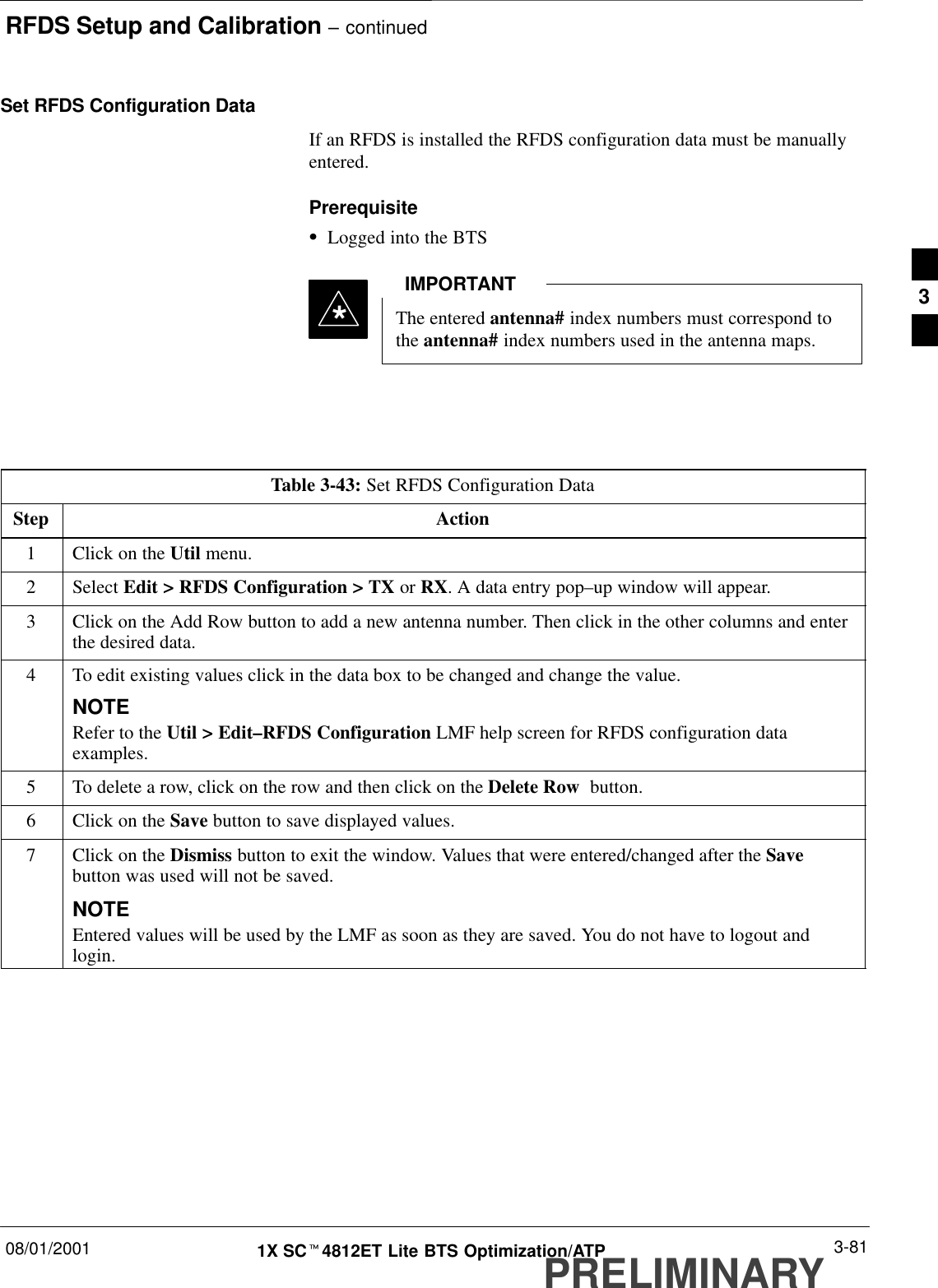 RFDS Setup and Calibration – continued08/01/2001 3-811X SCt4812ET Lite BTS Optimization/ATPPRELIMINARYSet RFDS Configuration DataIf an RFDS is installed the RFDS configuration data must be manuallyentered.PrerequisiteSLogged into the BTSThe entered antenna# index numbers must correspond tothe antenna# index numbers used in the antenna maps.IMPORTANT*Table 3-43: Set RFDS Configuration DataStep Action1Click on the Util menu.2 Select Edit &gt; RFDS Configuration &gt; TX or RX. A data entry pop–up window will appear.3Click on the Add Row button to add a new antenna number. Then click in the other columns and enterthe desired data.4To edit existing values click in the data box to be changed and change the value.NOTERefer to the Util &gt; Edit–RFDS Configuration LMF help screen for RFDS configuration dataexamples.5To delete a row, click on the row and then click on the Delete Row  button.6Click on the Save button to save displayed values.7Click on the Dismiss button to exit the window. Values that were entered/changed after the Savebutton was used will not be saved.NOTEEntered values will be used by the LMF as soon as they are saved. You do not have to logout andlogin.3