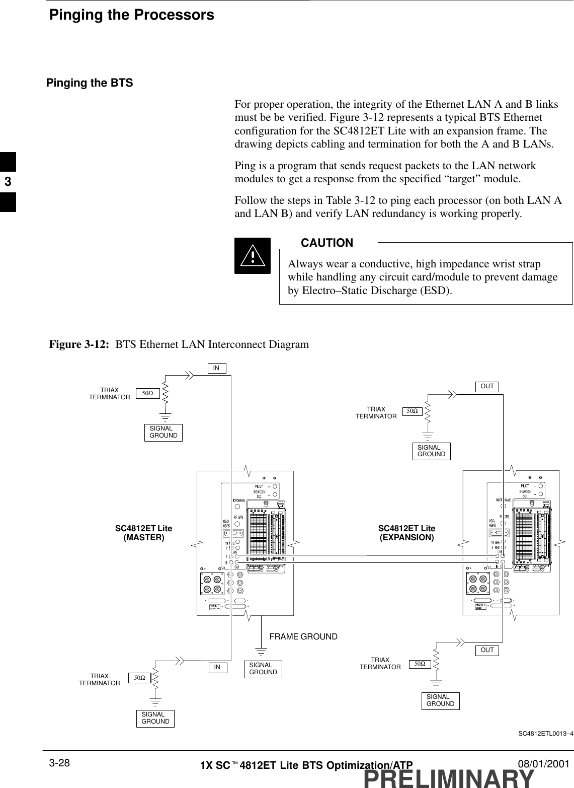 Pinging the ProcessorsPRELIMINARY1X SCt4812ET Lite BTS Optimization/ATP 08/01/20013-28Pinging the BTSFor proper operation, the integrity of the Ethernet LAN A and B linksmust be be verified. Figure 3-12 represents a typical BTS Ethernetconfiguration for the SC4812ET Lite with an expansion frame. Thedrawing depicts cabling and termination for both the A and B LANs.Ping is a program that sends request packets to the LAN networkmodules to get a response from the specified “target” module.Follow the steps in Table 3-12 to ping each processor (on both LAN Aand LAN B) and verify LAN redundancy is working properly.Always wear a conductive, high impedance wrist strapwhile handling any circuit card/module to prevent damageby Electro–Static Discharge (ESD).CAUTIONSIGNALGROUNDSIGNALGROUND50ΩINSC4812ET Lite(MASTER) SC4812ET Lite(EXPANSION)SIGNALGROUNDFigure 3-12:  BTS Ethernet LAN Interconnect Diagram50Ω50ΩSC4812ETL0013–4SIGNALGROUND50ΩSIGNALGROUNDFRAME GROUNDTRIAXTERMINATORTRIAXTERMINATORTRIAXTERMINATORTRIAXTERMINATORINOUTOUT3