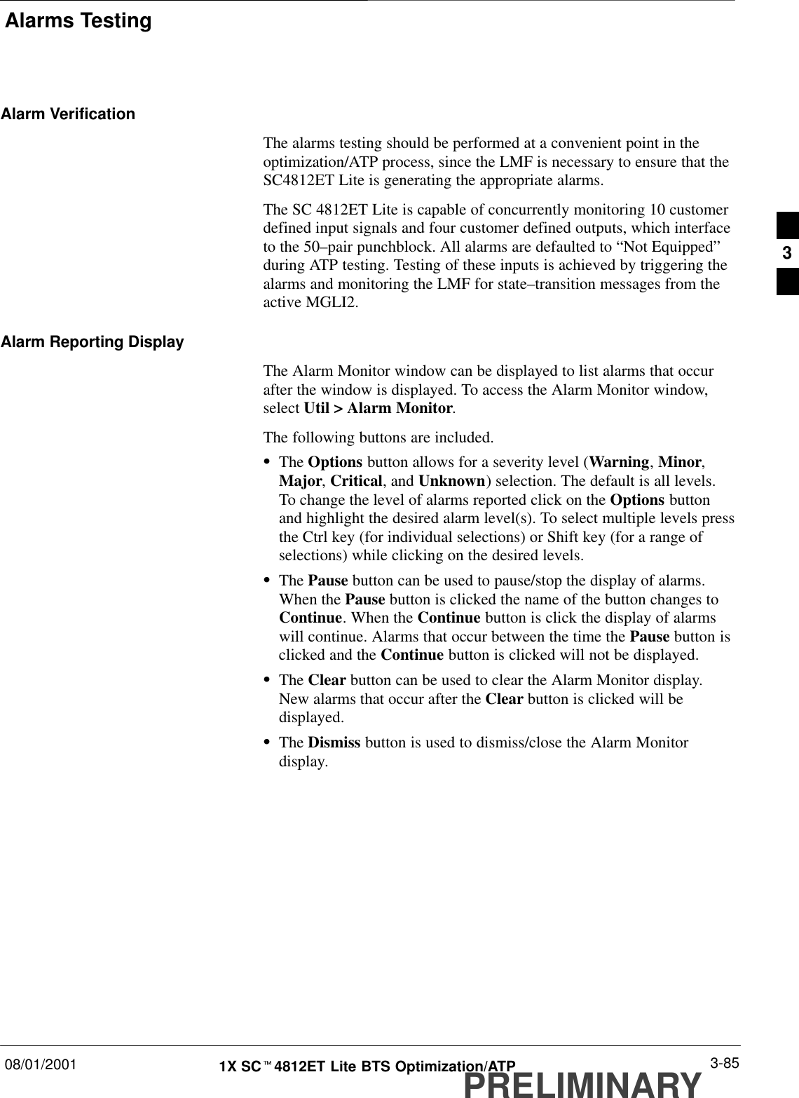 Alarms Testing08/01/2001 3-851X SCt4812ET Lite BTS Optimization/ATPPRELIMINARYAlarm VerificationThe alarms testing should be performed at a convenient point in theoptimization/ATP process, since the LMF is necessary to ensure that theSC4812ET Lite is generating the appropriate alarms.The SC 4812ET Lite is capable of concurrently monitoring 10 customerdefined input signals and four customer defined outputs, which interfaceto the 50–pair punchblock. All alarms are defaulted to “Not Equipped”during ATP testing. Testing of these inputs is achieved by triggering thealarms and monitoring the LMF for state–transition messages from theactive MGLI2.Alarm Reporting DisplayThe Alarm Monitor window can be displayed to list alarms that occurafter the window is displayed. To access the Alarm Monitor window,select Util &gt; Alarm Monitor.The following buttons are included.SThe Options button allows for a severity level (Warning, Minor,Major, Critical, and Unknown) selection. The default is all levels.To change the level of alarms reported click on the Options buttonand highlight the desired alarm level(s). To select multiple levels pressthe Ctrl key (for individual selections) or Shift key (for a range ofselections) while clicking on the desired levels.SThe Pause button can be used to pause/stop the display of alarms.When the Pause button is clicked the name of the button changes toContinue. When the Continue button is click the display of alarmswill continue. Alarms that occur between the time the Pause button isclicked and the Continue button is clicked will not be displayed.SThe Clear button can be used to clear the Alarm Monitor display.New alarms that occur after the Clear button is clicked will bedisplayed.SThe Dismiss button is used to dismiss/close the Alarm Monitordisplay.3