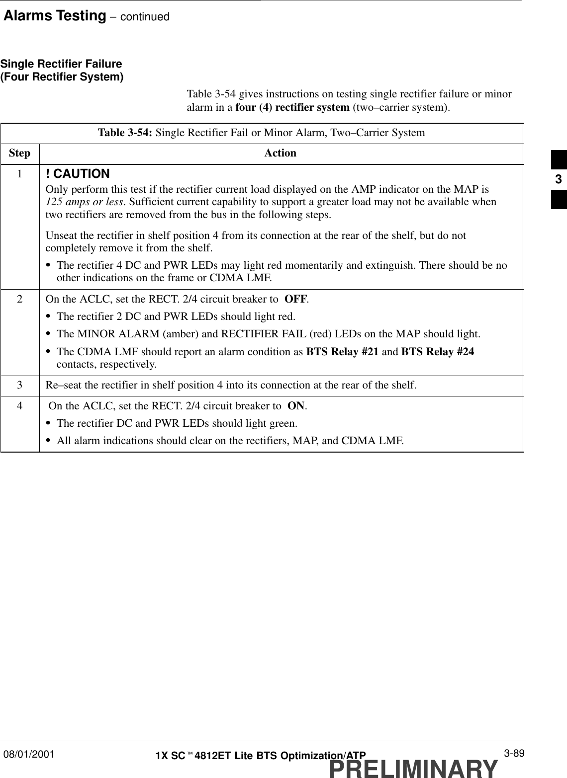 Alarms Testing – continued08/01/2001 3-891X SCt4812ET Lite BTS Optimization/ATPPRELIMINARYSingle Rectifier Failure (Four Rectifier System)Table 3-54 gives instructions on testing single rectifier failure or minoralarm in a four (4) rectifier system (two–carrier system).Table 3-54: Single Rectifier Fail or Minor Alarm, Two–Carrier SystemStep Action1! CAUTIONOnly perform this test if the rectifier current load displayed on the AMP indicator on the MAP is 125 amps or less. Sufficient current capability to support a greater load may not be available whentwo rectifiers are removed from the bus in the following steps.Unseat the rectifier in shelf position 4 from its connection at the rear of the shelf, but do notcompletely remove it from the shelf.SThe rectifier 4 DC and PWR LEDs may light red momentarily and extinguish. There should be noother indications on the frame or CDMA LMF.2On the ACLC, set the RECT. 2/4 circuit breaker to  OFF.SThe rectifier 2 DC and PWR LEDs should light red.SThe MINOR ALARM (amber) and RECTIFIER FAIL (red) LEDs on the MAP should light.SThe CDMA LMF should report an alarm condition as BTS Relay #21 and BTS Relay #24contacts, respectively.3 Re–seat the rectifier in shelf position 4 into its connection at the rear of the shelf.4 On the ACLC, set the RECT. 2/4 circuit breaker to  ON.SThe rectifier DC and PWR LEDs should light green.SAll alarm indications should clear on the rectifiers, MAP, and CDMA LMF. 3