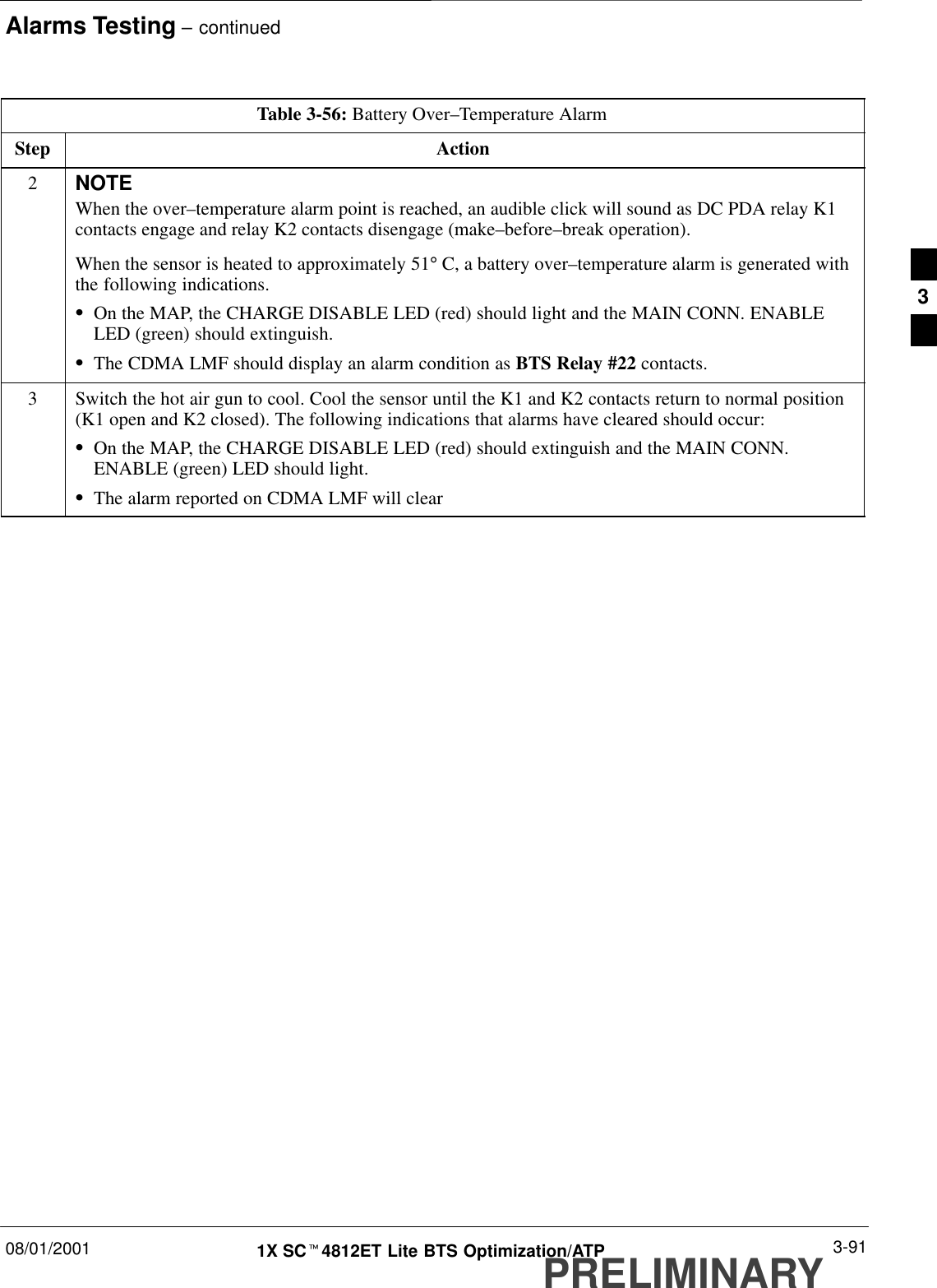 Alarms Testing – continued08/01/2001 3-911X SCt4812ET Lite BTS Optimization/ATPPRELIMINARYTable 3-56: Battery Over–Temperature AlarmStep Action2NOTEWhen the over–temperature alarm point is reached, an audible click will sound as DC PDA relay K1contacts engage and relay K2 contacts disengage (make–before–break operation).When the sensor is heated to approximately 51° C, a battery over–temperature alarm is generated withthe following indications.SOn the MAP, the CHARGE DISABLE LED (red) should light and the MAIN CONN. ENABLELED (green) should extinguish.SThe CDMA LMF should display an alarm condition as BTS Relay #22 contacts.3Switch the hot air gun to cool. Cool the sensor until the K1 and K2 contacts return to normal position(K1 open and K2 closed). The following indications that alarms have cleared should occur:SOn the MAP, the CHARGE DISABLE LED (red) should extinguish and the MAIN CONN.ENABLE (green) LED should light.SThe alarm reported on CDMA LMF will clear3