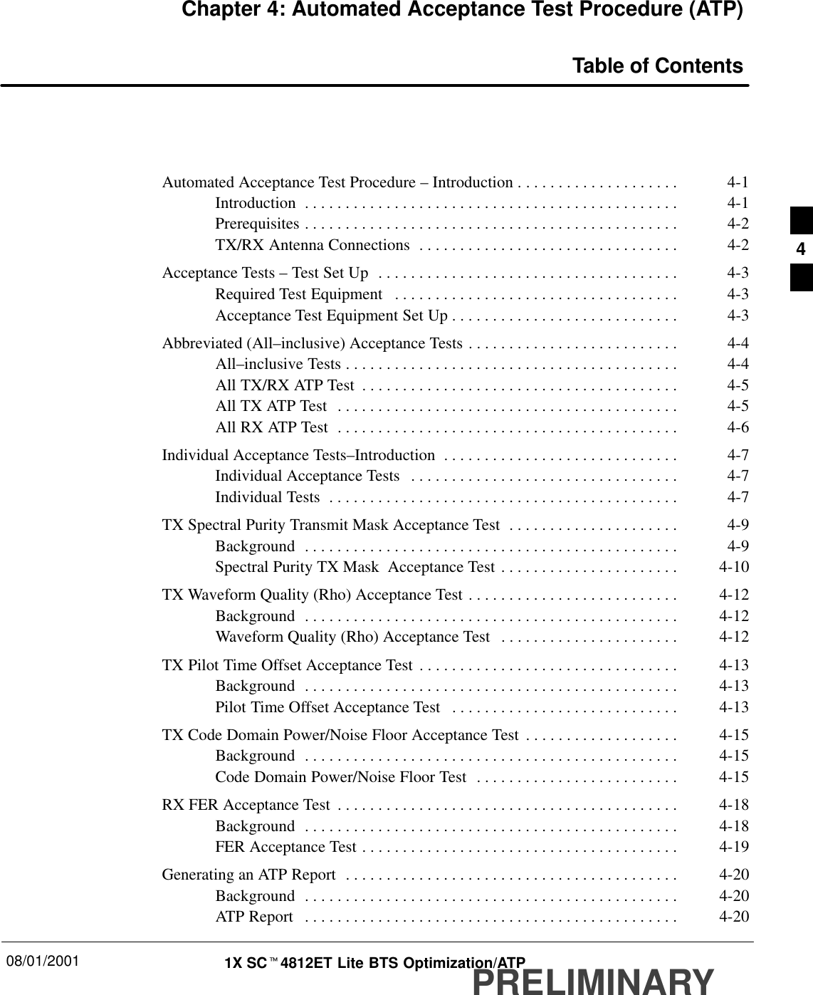 08/01/2001 1X SCt4812ET Lite BTS Optimization/ATPPRELIMINARYChapter 4: Automated Acceptance Test Procedure (ATP)Table of ContentsAutomated Acceptance Test Procedure – Introduction 4-1. . . . . . . . . . . . . . . . . . . . Introduction 4-1. . . . . . . . . . . . . . . . . . . . . . . . . . . . . . . . . . . . . . . . . . . . . . Prerequisites 4-2. . . . . . . . . . . . . . . . . . . . . . . . . . . . . . . . . . . . . . . . . . . . . . TX/RX Antenna Connections 4-2. . . . . . . . . . . . . . . . . . . . . . . . . . . . . . . . Acceptance Tests – Test Set Up 4-3. . . . . . . . . . . . . . . . . . . . . . . . . . . . . . . . . . . . . Required Test Equipment 4-3. . . . . . . . . . . . . . . . . . . . . . . . . . . . . . . . . . . Acceptance Test Equipment Set Up 4-3. . . . . . . . . . . . . . . . . . . . . . . . . . . . Abbreviated (All–inclusive) Acceptance Tests 4-4. . . . . . . . . . . . . . . . . . . . . . . . . . All–inclusive Tests 4-4. . . . . . . . . . . . . . . . . . . . . . . . . . . . . . . . . . . . . . . . . All TX/RX ATP Test 4-5. . . . . . . . . . . . . . . . . . . . . . . . . . . . . . . . . . . . . . . All TX ATP Test 4-5. . . . . . . . . . . . . . . . . . . . . . . . . . . . . . . . . . . . . . . . . . All RX ATP Test 4-6. . . . . . . . . . . . . . . . . . . . . . . . . . . . . . . . . . . . . . . . . . Individual Acceptance Tests–Introduction 4-7. . . . . . . . . . . . . . . . . . . . . . . . . . . . . Individual Acceptance Tests 4-7. . . . . . . . . . . . . . . . . . . . . . . . . . . . . . . . . Individual Tests 4-7. . . . . . . . . . . . . . . . . . . . . . . . . . . . . . . . . . . . . . . . . . . TX Spectral Purity Transmit Mask Acceptance Test 4-9. . . . . . . . . . . . . . . . . . . . . Background 4-9. . . . . . . . . . . . . . . . . . . . . . . . . . . . . . . . . . . . . . . . . . . . . . Spectral Purity TX Mask  Acceptance Test 4-10. . . . . . . . . . . . . . . . . . . . . . TX Waveform Quality (Rho) Acceptance Test 4-12. . . . . . . . . . . . . . . . . . . . . . . . . . Background 4-12. . . . . . . . . . . . . . . . . . . . . . . . . . . . . . . . . . . . . . . . . . . . . . Waveform Quality (Rho) Acceptance Test 4-12. . . . . . . . . . . . . . . . . . . . . . TX Pilot Time Offset Acceptance Test 4-13. . . . . . . . . . . . . . . . . . . . . . . . . . . . . . . . Background 4-13. . . . . . . . . . . . . . . . . . . . . . . . . . . . . . . . . . . . . . . . . . . . . . Pilot Time Offset Acceptance Test 4-13. . . . . . . . . . . . . . . . . . . . . . . . . . . . TX Code Domain Power/Noise Floor Acceptance Test 4-15. . . . . . . . . . . . . . . . . . . Background 4-15. . . . . . . . . . . . . . . . . . . . . . . . . . . . . . . . . . . . . . . . . . . . . . Code Domain Power/Noise Floor Test 4-15. . . . . . . . . . . . . . . . . . . . . . . . . RX FER Acceptance Test 4-18. . . . . . . . . . . . . . . . . . . . . . . . . . . . . . . . . . . . . . . . . . Background 4-18. . . . . . . . . . . . . . . . . . . . . . . . . . . . . . . . . . . . . . . . . . . . . . FER Acceptance Test 4-19. . . . . . . . . . . . . . . . . . . . . . . . . . . . . . . . . . . . . . . Generating an ATP Report 4-20. . . . . . . . . . . . . . . . . . . . . . . . . . . . . . . . . . . . . . . . . Background 4-20. . . . . . . . . . . . . . . . . . . . . . . . . . . . . . . . . . . . . . . . . . . . . . ATP Report 4-20. . . . . . . . . . . . . . . . . . . . . . . . . . . . . . . . . . . . . . . . . . . . . . 4