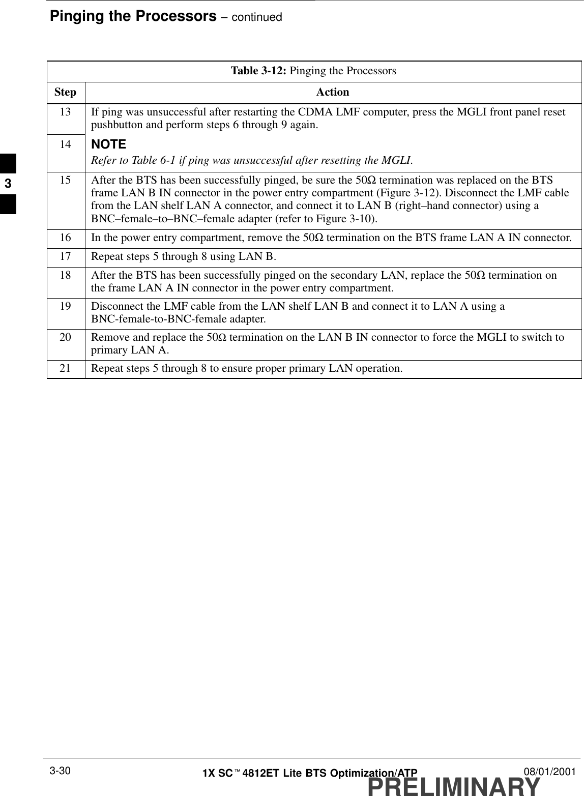 Pinging the Processors – continuedPRELIMINARY1X SCt4812ET Lite BTS Optimization/ATP 08/01/20013-30Table 3-12: Pinging the ProcessorsStep Action13 If ping was unsuccessful after restarting the CDMA LMF computer, press the MGLI front panel resetpushbutton and perform steps 6 through 9 again.14 NOTERefer to Table 6-1 if ping was unsuccessful after resetting the MGLI.15 After the BTS has been successfully pinged, be sure the 50Ω termination was replaced on the BTSframe LAN B IN connector in the power entry compartment (Figure 3-12). Disconnect the LMF cablefrom the LAN shelf LAN A connector, and connect it to LAN B (right–hand connector) using aBNC–female–to–BNC–female adapter (refer to Figure 3-10).16 In the power entry compartment, remove the 50Ω termination on the BTS frame LAN A IN connector.17 Repeat steps 5 through 8 using LAN B.18 After the BTS has been successfully pinged on the secondary LAN, replace the 50Ω termination onthe frame LAN A IN connector in the power entry compartment.19 Disconnect the LMF cable from the LAN shelf LAN B and connect it to LAN A using aBNC-female-to-BNC-female adapter.20 Remove and replace the 50Ω termination on the LAN B IN connector to force the MGLI to switch toprimary LAN A.21 Repeat steps 5 through 8 to ensure proper primary LAN operation. 3