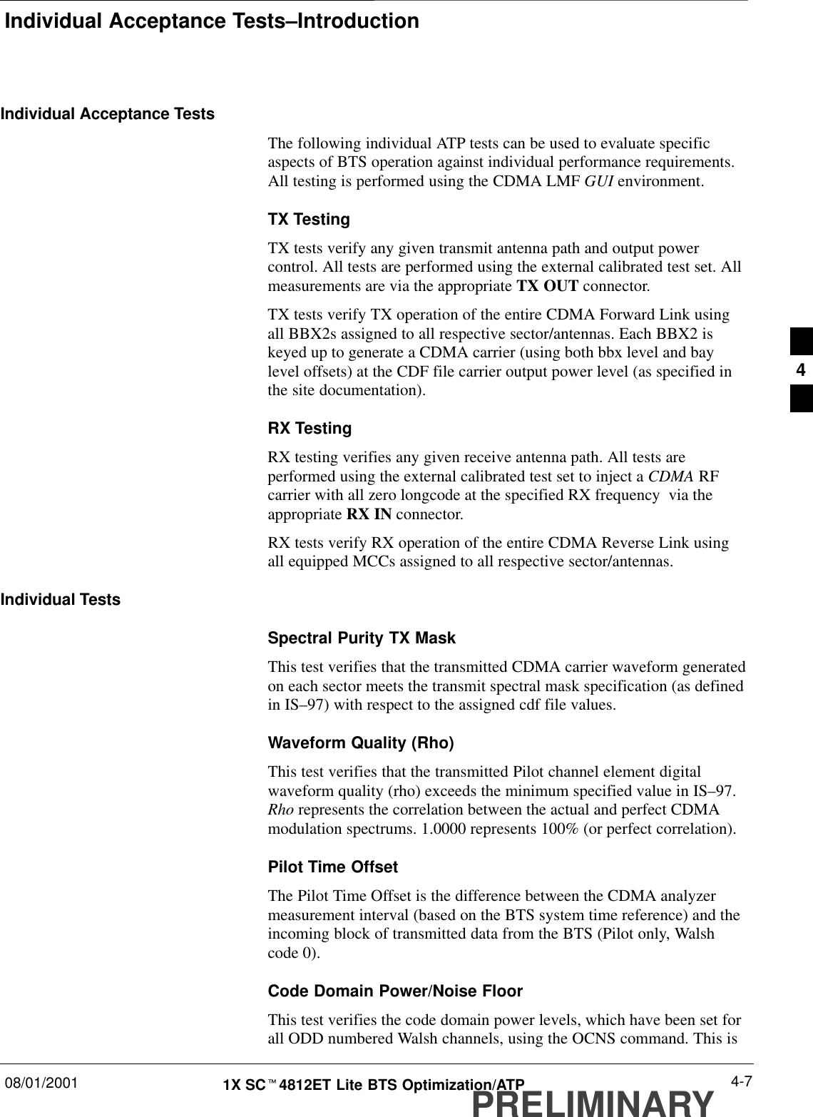 Individual Acceptance Tests–Introduction08/01/2001 4-71X SCt4812ET Lite BTS Optimization/ATPPRELIMINARYIndividual Acceptance TestsThe following individual ATP tests can be used to evaluate specificaspects of BTS operation against individual performance requirements.All testing is performed using the CDMA LMF GUI environment.TX TestingTX tests verify any given transmit antenna path and output powercontrol. All tests are performed using the external calibrated test set. Allmeasurements are via the appropriate TX OUT connector.TX tests verify TX operation of the entire CDMA Forward Link usingall BBX2s assigned to all respective sector/antennas. Each BBX2 iskeyed up to generate a CDMA carrier (using both bbx level and baylevel offsets) at the CDF file carrier output power level (as specified inthe site documentation).RX TestingRX testing verifies any given receive antenna path. All tests areperformed using the external calibrated test set to inject a CDMA RFcarrier with all zero longcode at the specified RX frequency  via theappropriate RX IN connector.RX tests verify RX operation of the entire CDMA Reverse Link usingall equipped MCCs assigned to all respective sector/antennas.Individual TestsSpectral Purity TX MaskThis test verifies that the transmitted CDMA carrier waveform generatedon each sector meets the transmit spectral mask specification (as definedin IS–97) with respect to the assigned cdf file values.Waveform Quality (Rho)This test verifies that the transmitted Pilot channel element digitalwaveform quality (rho) exceeds the minimum specified value in IS–97.Rho represents the correlation between the actual and perfect CDMAmodulation spectrums. 1.0000 represents 100% (or perfect correlation).Pilot Time OffsetThe Pilot Time Offset is the difference between the CDMA analyzermeasurement interval (based on the BTS system time reference) and theincoming block of transmitted data from the BTS (Pilot only, Walshcode 0).Code Domain Power/Noise FloorThis test verifies the code domain power levels, which have been set forall ODD numbered Walsh channels, using the OCNS command. This is4