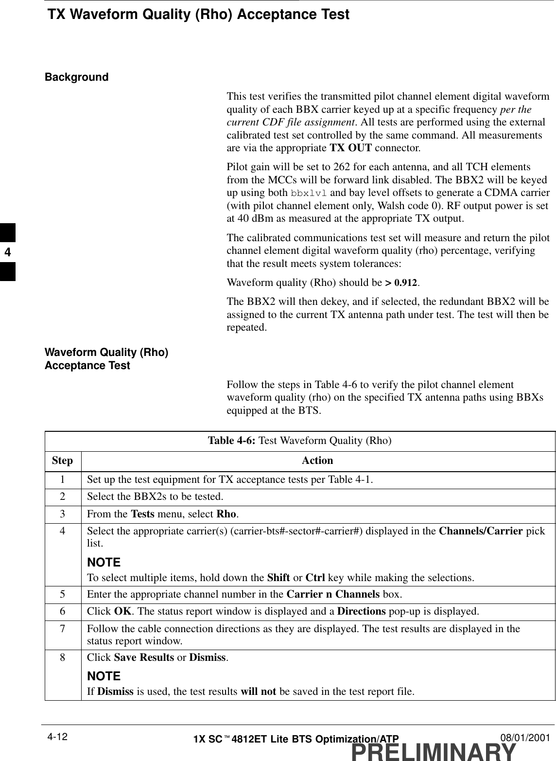 TX Waveform Quality (Rho) Acceptance TestPRELIMINARY1X SCt4812ET Lite BTS Optimization/ATP 08/01/20014-12BackgroundThis test verifies the transmitted pilot channel element digital waveformquality of each BBX carrier keyed up at a specific frequency per thecurrent CDF file assignment. All tests are performed using the externalcalibrated test set controlled by the same command. All measurementsare via the appropriate TX OUT connector.Pilot gain will be set to 262 for each antenna, and all TCH elementsfrom the MCCs will be forward link disabled. The BBX2 will be keyedup using both bbxlvl and bay level offsets to generate a CDMA carrier(with pilot channel element only, Walsh code 0). RF output power is setat 40 dBm as measured at the appropriate TX output.The calibrated communications test set will measure and return the pilotchannel element digital waveform quality (rho) percentage, verifyingthat the result meets system tolerances:Waveform quality (Rho) should be &gt; 0.912.The BBX2 will then dekey, and if selected, the redundant BBX2 will beassigned to the current TX antenna path under test. The test will then berepeated.Waveform Quality (Rho)Acceptance TestFollow the steps in Table 4-6 to verify the pilot channel elementwaveform quality (rho) on the specified TX antenna paths using BBXsequipped at the BTS.Table 4-6: Test Waveform Quality (Rho)Step Action1Set up the test equipment for TX acceptance tests per Table 4-1.2Select the BBX2s to be tested.3From the Tests menu, select Rho.4Select the appropriate carrier(s) (carrier-bts#-sector#-carrier#) displayed in the Channels/Carrier picklist.NOTETo select multiple items, hold down the Shift or Ctrl key while making the selections.5Enter the appropriate channel number in the Carrier n Channels box.6 Click OK. The status report window is displayed and a Directions pop-up is displayed.7Follow the cable connection directions as they are displayed. The test results are displayed in thestatus report window.8 Click Save Results or Dismiss.NOTEIf Dismiss is used, the test results will not be saved in the test report file. 4