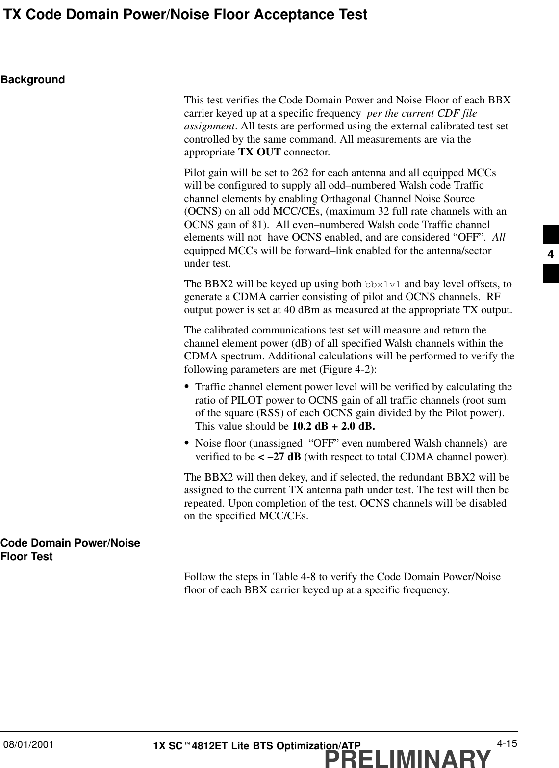 TX Code Domain Power/Noise Floor Acceptance Test08/01/2001 4-151X SCt4812ET Lite BTS Optimization/ATPPRELIMINARYBackgroundThis test verifies the Code Domain Power and Noise Floor of each BBXcarrier keyed up at a specific frequency  per the current CDF fileassignment. All tests are performed using the external calibrated test setcontrolled by the same command. All measurements are via theappropriate TX OUT connector.Pilot gain will be set to 262 for each antenna and all equipped MCCswill be configured to supply all odd–numbered Walsh code Trafficchannel elements by enabling Orthagonal Channel Noise Source(OCNS) on all odd MCC/CEs, (maximum 32 full rate channels with anOCNS gain of 81).  All even–numbered Walsh code Traffic channelelements will not  have OCNS enabled, and are considered “OFF”.  Allequipped MCCs will be forward–link enabled for the antenna/sectorunder test.The BBX2 will be keyed up using both bbxlvl and bay level offsets, togenerate a CDMA carrier consisting of pilot and OCNS channels.  RFoutput power is set at 40 dBm as measured at the appropriate TX output.The calibrated communications test set will measure and return thechannel element power (dB) of all specified Walsh channels within theCDMA spectrum. Additional calculations will be performed to verify thefollowing parameters are met (Figure 4-2):STraffic channel element power level will be verified by calculating theratio of PILOT power to OCNS gain of all traffic channels (root sumof the square (RSS) of each OCNS gain divided by the Pilot power).This value should be 10.2 dB + 2.0 dB.SNoise floor (unassigned  “OFF” even numbered Walsh channels)  areverified to be &lt; –27 dB (with respect to total CDMA channel power).The BBX2 will then dekey, and if selected, the redundant BBX2 will beassigned to the current TX antenna path under test. The test will then berepeated. Upon completion of the test, OCNS channels will be disabledon the specified MCC/CEs.Code Domain Power/NoiseFloor TestFollow the steps in Table 4-8 to verify the Code Domain Power/Noisefloor of each BBX carrier keyed up at a specific frequency.4
