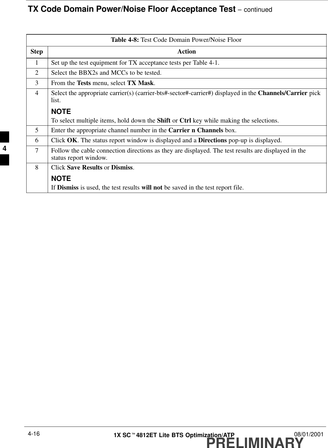 TX Code Domain Power/Noise Floor Acceptance Test – continuedPRELIMINARY1X SCt4812ET Lite BTS Optimization/ATP 08/01/20014-16Table 4-8: Test Code Domain Power/Noise FloorStep Action1Set up the test equipment for TX acceptance tests per Table 4-1.2Select the BBX2s and MCCs to be tested.3From the Tests menu, select TX Mask.4Select the appropriate carrier(s) (carrier-bts#-sector#-carrier#) displayed in the Channels/Carrier picklist.NOTETo select multiple items, hold down the Shift or Ctrl key while making the selections.5Enter the appropriate channel number in the Carrier n Channels box.6 Click OK. The status report window is displayed and a Directions pop-up is displayed.7Follow the cable connection directions as they are displayed. The test results are displayed in thestatus report window.8 Click Save Results or Dismiss.NOTEIf Dismiss is used, the test results will not be saved in the test report file. 4