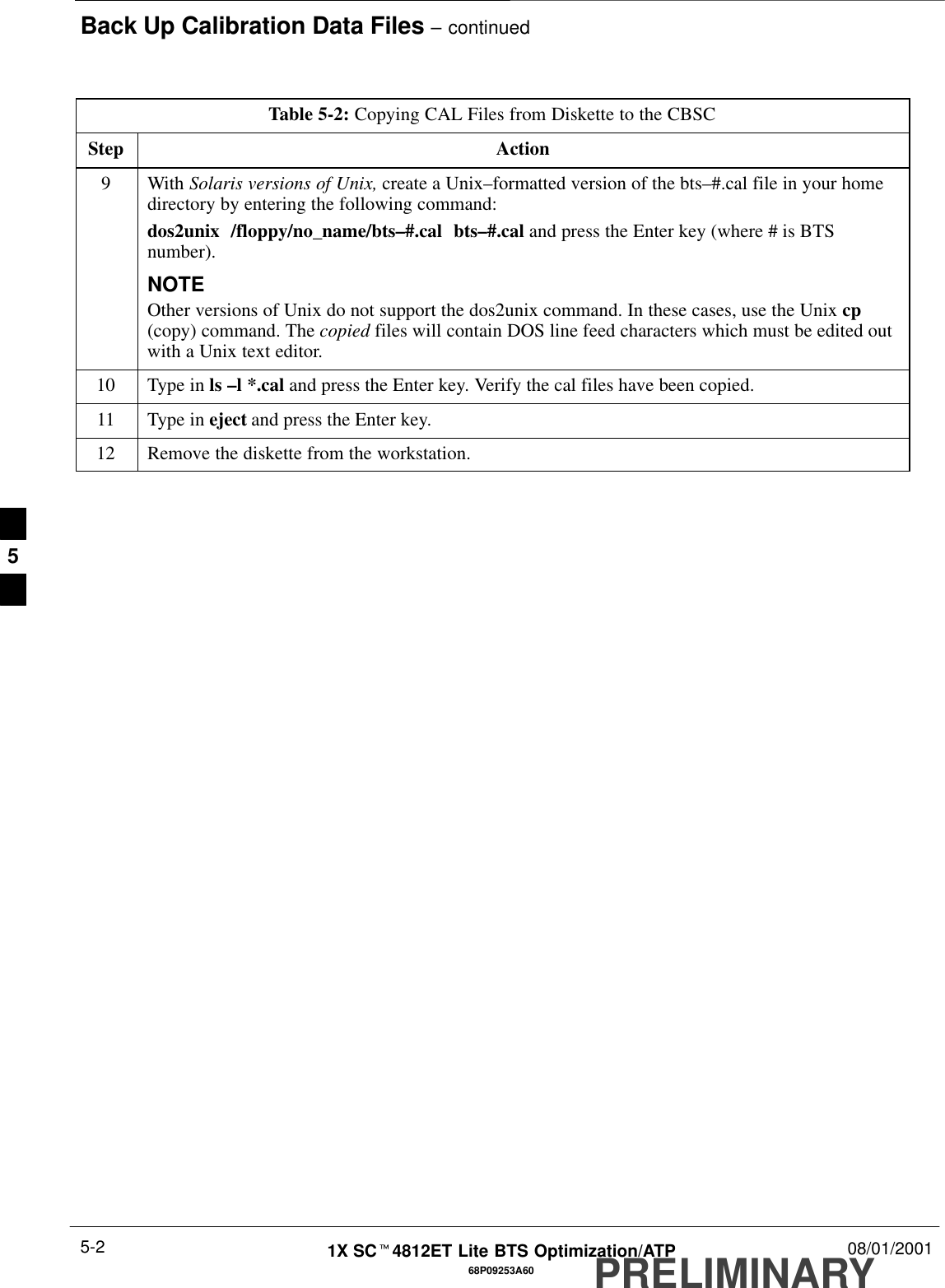 Back Up Calibration Data Files – continuedPRELIMINARY1X SCt4812ET Lite BTS Optimization/ATP 08/01/20015-268P09253A60Table 5-2: Copying CAL Files from Diskette to the CBSCStep Action9 With Solaris versions of Unix, create a Unix–formatted version of the bts–#.cal file in your homedirectory by entering the following command:dos2unix  /floppy/no_name/bts–#.cal  bts–#.cal and press the Enter key (where # is BTSnumber).NOTEOther versions of Unix do not support the dos2unix command. In these cases, use the Unix cp(copy) command. The copied files will contain DOS line feed characters which must be edited outwith a Unix text editor.10 Type in ls –l *.cal and press the Enter key. Verify the cal files have been copied.11 Type in eject and press the Enter key.12 Remove the diskette from the workstation. 5