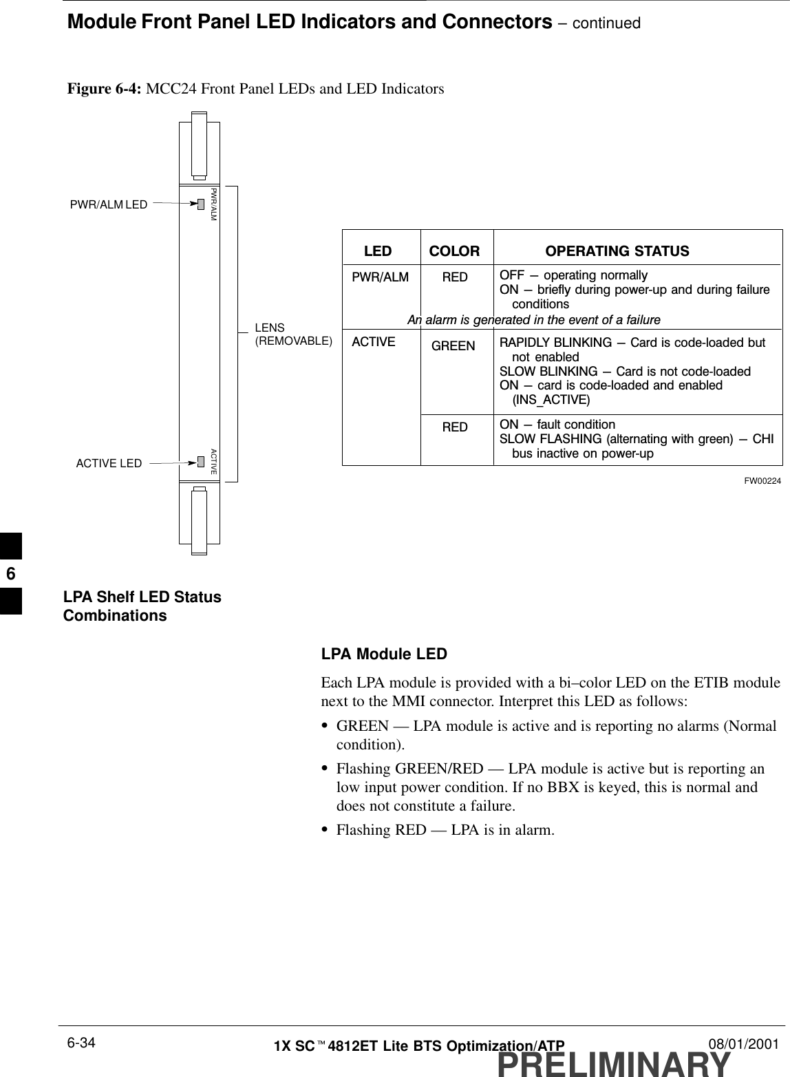 Module Front Panel LED Indicators and Connectors – continuedPRELIMINARY1X SCt4812ET Lite BTS Optimization/ATP 08/01/20016-34PWR/ALM LEDLENS(REMOVABLE)ACTIVE LEDPWR/ALM ACTIVEFigure 6-4: MCC24 Front Panel LEDs and LED IndicatorsPWR/ALM OFF - operating normallyON - briefly during powerĆup and during failureąconditionsACTIVELED OPERATING STATUSRAPIDLY BLINKING - Card is codeĆloaded butąnot  enabledSLOW BLINKING - Card is not codeĆloadedON - card is codeĆloaded and enabledą(INS_ACTIVE)COLORGREENREDRED ON - fault conditionSLOW FLASHING (alternating with green) - CHIąbus inactive on powerĆupAn alarm is generated in the event of a failureFW00224LPA Shelf LED StatusCombinationsLPA Module LEDEach LPA module is provided with a bi–color LED on the ETIB modulenext to the MMI connector. Interpret this LED as follows:SGREEN — LPA module is active and is reporting no alarms (Normalcondition).SFlashing GREEN/RED — LPA module is active but is reporting anlow input power condition. If no BBX is keyed, this is normal anddoes not constitute a failure.SFlashing RED — LPA is in alarm.6