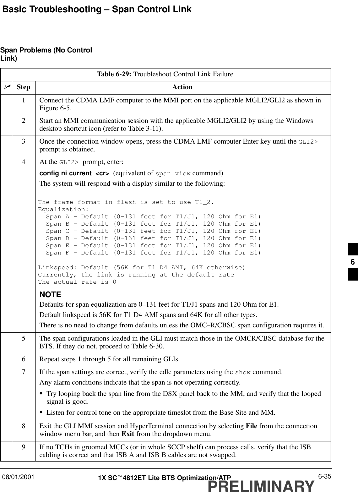 Basic Troubleshooting – Span Control Link08/01/2001 6-351X SCt4812ET Lite BTS Optimization/ATPPRELIMINARYSpan Problems (No ControlLink)Table 6-29: Troubleshoot Control Link FailurenStep Action1Connect the CDMA LMF computer to the MMI port on the applicable MGLI2/GLI2 as shown inFigure 6-5.2Start an MMI communication session with the applicable MGLI2/GLI2 by using the Windowsdesktop shortcut icon (refer to Table 3-11).3Once the connection window opens, press the CDMA LMF computer Enter key until the GLI2&gt;prompt is obtained.4At the GLI2&gt;  prompt, enter:config ni current  &lt;cr&gt;  (equivalent of span view command)The system will respond with a display similar to the following:The frame format in flash is set to use T1_2.Equalization:  Span A – Default (0–131 feet for T1/J1, 120 Ohm for E1)  Span B – Default (0–131 feet for T1/J1, 120 Ohm for E1)  Span C – Default (0–131 feet for T1/J1, 120 Ohm for E1)  Span D – Default (0–131 feet for T1/J1, 120 Ohm for E1)  Span E – Default (0–131 feet for T1/J1, 120 Ohm for E1)  Span F – Default (0–131 feet for T1/J1, 120 Ohm for E1)Linkspeed: Default (56K for T1 D4 AMI, 64K otherwise)Currently, the link is running at the default rate The actual rate is 0NOTEDefaults for span equalization are 0–131 feet for T1/J1 spans and 120 Ohm for E1.Default linkspeed is 56K for T1 D4 AMI spans and 64K for all other types.There is no need to change from defaults unless the OMC–R/CBSC span configuration requires it.5The span configurations loaded in the GLI must match those in the OMCR/CBSC database for theBTS. If they do not, proceed to Table 6-30.6Repeat steps 1 through 5 for all remaining GLIs.7If the span settings are correct, verify the edlc parameters using the show command.Any alarm conditions indicate that the span is not operating correctly.STry looping back the span line from the DSX panel back to the MM, and verify that the loopedsignal is good.SListen for control tone on the appropriate timeslot from the Base Site and MM.8Exit the GLI MMI session and HyperTerminal connection by selecting File from the connectionwindow menu bar, and then Exit from the dropdown menu.9If no TCHs in groomed MCCs (or in whole SCCP shelf) can process calls, verify that the ISBcabling is correct and that ISB A and ISB B cables are not swapped.6