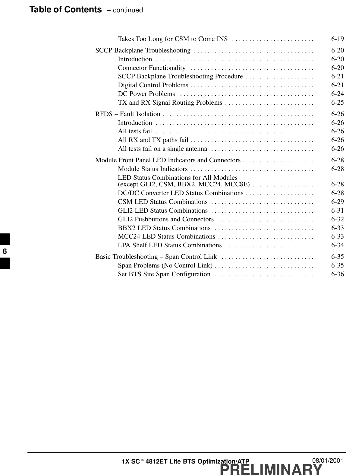 Table of Contents  – continuedPRELIMINARY1X SCt4812ET Lite BTS Optimization/ATP 08/01/2001Takes Too Long for CSM to Come INS 6-19. . . . . . . . . . . . . . . . . . . . . . . . SCCP Backplane Troubleshooting 6-20. . . . . . . . . . . . . . . . . . . . . . . . . . . . . . . . . . . Introduction 6-20. . . . . . . . . . . . . . . . . . . . . . . . . . . . . . . . . . . . . . . . . . . . . . Connector Functionality 6-20. . . . . . . . . . . . . . . . . . . . . . . . . . . . . . . . . . . . SCCP Backplane Troubleshooting Procedure 6-21. . . . . . . . . . . . . . . . . . . . Digital Control Problems 6-21. . . . . . . . . . . . . . . . . . . . . . . . . . . . . . . . . . . . DC Power Problems 6-24. . . . . . . . . . . . . . . . . . . . . . . . . . . . . . . . . . . . . . . TX and RX Signal Routing Problems 6-25. . . . . . . . . . . . . . . . . . . . . . . . . . RFDS – Fault Isolation 6-26. . . . . . . . . . . . . . . . . . . . . . . . . . . . . . . . . . . . . . . . . . . . Introduction 6-26. . . . . . . . . . . . . . . . . . . . . . . . . . . . . . . . . . . . . . . . . . . . . . All tests fail 6-26. . . . . . . . . . . . . . . . . . . . . . . . . . . . . . . . . . . . . . . . . . . . . . All RX and TX paths fail 6-26. . . . . . . . . . . . . . . . . . . . . . . . . . . . . . . . . . . . All tests fail on a single antenna 6-26. . . . . . . . . . . . . . . . . . . . . . . . . . . . . . Module Front Panel LED Indicators and Connectors 6-28. . . . . . . . . . . . . . . . . . . . . Module Status Indicators 6-28. . . . . . . . . . . . . . . . . . . . . . . . . . . . . . . . . . . . LED Status Combinations for All Modules (except GLI2, CSM, BBX2, MCC24, MCC8E) 6-28. . . . . . . . . . . . . . . . . . DC/DC Converter LED Status Combinations 6-28. . . . . . . . . . . . . . . . . . . . CSM LED Status Combinations 6-29. . . . . . . . . . . . . . . . . . . . . . . . . . . . . . GLI2 LED Status Combinations 6-31. . . . . . . . . . . . . . . . . . . . . . . . . . . . . . GLI2 Pushbuttons and Connectors 6-32. . . . . . . . . . . . . . . . . . . . . . . . . . . . BBX2 LED Status Combinations 6-33. . . . . . . . . . . . . . . . . . . . . . . . . . . . . MCC24 LED Status Combinations 6-33. . . . . . . . . . . . . . . . . . . . . . . . . . . . LPA Shelf LED Status Combinations 6-34. . . . . . . . . . . . . . . . . . . . . . . . . . Basic Troubleshooting – Span Control Link 6-35. . . . . . . . . . . . . . . . . . . . . . . . . . . Span Problems (No Control Link) 6-35. . . . . . . . . . . . . . . . . . . . . . . . . . . . . Set BTS Site Span Configuration 6-36. . . . . . . . . . . . . . . . . . . . . . . . . . . . . 6