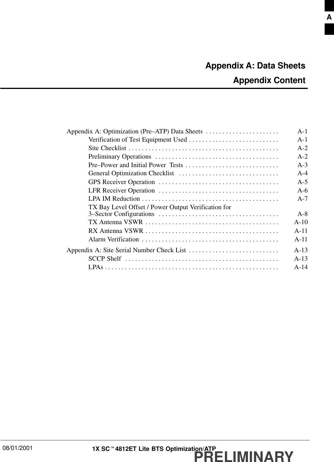 08/01/2001 1X SCt4812ET Lite BTS Optimization/ATPPRELIMINARYAppendix A: Data Sheets Appendix ContentAppendix A: Optimization (Pre–ATP) Data Sheets A-1. . . . . . . . . . . . . . . . . . . . . . Verification of Test Equipment Used A-1. . . . . . . . . . . . . . . . . . . . . . . . . . . Site Checklist A-2. . . . . . . . . . . . . . . . . . . . . . . . . . . . . . . . . . . . . . . . . . . . . Preliminary Operations A-2. . . . . . . . . . . . . . . . . . . . . . . . . . . . . . . . . . . . . Pre–Power and Initial Power  Tests A-3. . . . . . . . . . . . . . . . . . . . . . . . . . . . General Optimization Checklist A-4. . . . . . . . . . . . . . . . . . . . . . . . . . . . . . GPS Receiver Operation A-5. . . . . . . . . . . . . . . . . . . . . . . . . . . . . . . . . . . . LFR Receiver Operation A-6. . . . . . . . . . . . . . . . . . . . . . . . . . . . . . . . . . . . LPA IM Reduction A-7. . . . . . . . . . . . . . . . . . . . . . . . . . . . . . . . . . . . . . . . . TX Bay Level Offset / Power Output Verification for 3–Sector Configurations A-8. . . . . . . . . . . . . . . . . . . . . . . . . . . . . . . . . . . . TX Antenna VSWR A-10. . . . . . . . . . . . . . . . . . . . . . . . . . . . . . . . . . . . . . . . RX Antenna VSWR A-11. . . . . . . . . . . . . . . . . . . . . . . . . . . . . . . . . . . . . . . . Alarm Verification A-11. . . . . . . . . . . . . . . . . . . . . . . . . . . . . . . . . . . . . . . . . Appendix A: Site Serial Number Check List A-13. . . . . . . . . . . . . . . . . . . . . . . . . . . SCCP Shelf A-13. . . . . . . . . . . . . . . . . . . . . . . . . . . . . . . . . . . . . . . . . . . . . . LPAs A-14. . . . . . . . . . . . . . . . . . . . . . . . . . . . . . . . . . . . . . . . . . . . . . . . . . . . A