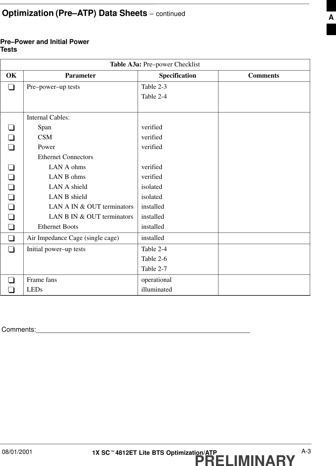 Optimization (Pre–ATP) Data Sheets – continued08/01/2001 A-31X SCt4812ET Lite BTS Optimization/ATPPRELIMINARYPre–Power and Initial PowerTestsTable A3a: Pre–power ChecklistOK Parameter Specification Comments-Pre–power–up tests Table 2-3Table 2-4----------Internal Cables:SpanCSMPowerEthernet ConnectorsLAN A ohmsLAN B ohmsLAN A shieldLAN B shieldLAN A IN &amp; OUT terminatorsLAN B IN &amp; OUT terminatorsEthernet Bootsverifiedverifiedverifiedverifiedverifiedisolatedisolatedinstalledinstalledinstalled-Air Impedance Cage (single cage) installed-Initial power–up tests Table 2-4Table 2-6Table 2-7--Frame fansLEDsoperationalilluminatedComments:_________________________________________________________A