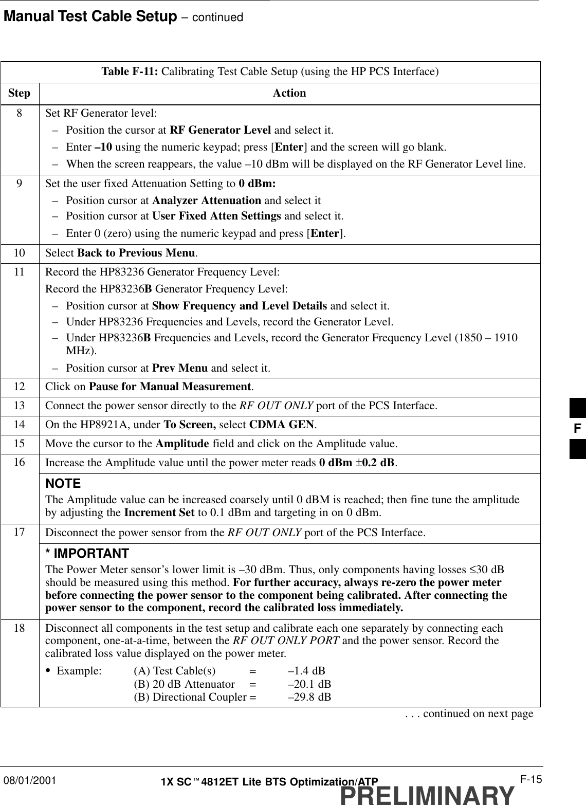 Manual Test Cable Setup – continued08/01/2001 F-151X SCt4812ET Lite BTS Optimization/ATPPRELIMINARYTable F-11: Calibrating Test Cable Setup (using the HP PCS Interface)Step Action8Set RF Generator level:–Position the cursor at RF Generator Level and select it.–Enter –10 using the numeric keypad; press [Enter] and the screen will go blank.–When the screen reappears, the value –10 dBm will be displayed on the RF Generator Level line.9Set the user fixed Attenuation Setting to 0 dBm:–Position cursor at Analyzer Attenuation and select it–Position cursor at User Fixed Atten Settings and select it.–Enter 0 (zero) using the numeric keypad and press [Enter].10 Select Back to Previous Menu.11 Record the HP83236 Generator Frequency Level:Record the HP83236B Generator Frequency Level:–Position cursor at Show Frequency and Level Details and select it.–Under HP83236 Frequencies and Levels, record the Generator Level.–Under HP83236B Frequencies and Levels, record the Generator Frequency Level (1850 – 1910MHz).–Position cursor at Prev Menu and select it.12 Click on Pause for Manual Measurement.13 Connect the power sensor directly to the RF OUT ONLY port of the PCS Interface.14 On the HP8921A, under To Screen, select CDMA GEN.15 Move the cursor to the Amplitude field and click on the Amplitude value.16 Increase the Amplitude value until the power meter reads 0 dBm ±0.2 dB.NOTEThe Amplitude value can be increased coarsely until 0 dBM is reached; then fine tune the amplitudeby adjusting the Increment Set to 0.1 dBm and targeting in on 0 dBm.17 Disconnect the power sensor from the RF OUT ONLY port of the PCS Interface.* IMPORTANTThe Power Meter sensor’s lower limit is –30 dBm. Thus, only components having losses ≤30 dBshould be measured using this method. For further accuracy, always re-zero the power meterbefore connecting the power sensor to the component being calibrated. After connecting thepower sensor to the component, record the calibrated loss immediately.18 Disconnect all components in the test setup and calibrate each one separately by connecting eachcomponent, one-at-a-time, between the RF OUT ONLY PORT and the power sensor. Record thecalibrated loss value displayed on the power meter.SExample: (A) Test Cable(s) = –1.4 dB(B) 20 dB Attenuator  = –20.1 dB(B) Directional Coupler = –29.8 dB. . . continued on next pageF