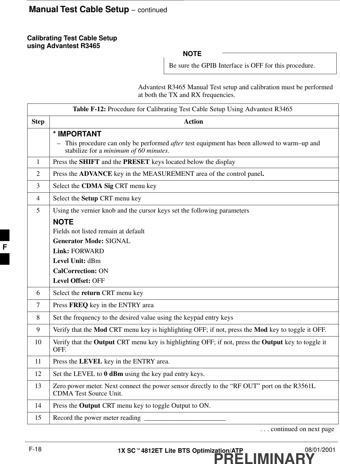 Manual Test Cable Setup – continuedPRELIMINARY1X SCt4812ET Lite BTS Optimization/ATP 08/01/2001F-18Calibrating Test Cable Setupusing Advantest R3465Be sure the GPIB Interface is OFF for this procedure.NOTEAdvantest R3465 Manual Test setup and calibration must be performedat both the TX and RX frequencies.Table F-12: Procedure for Calibrating Test Cable Setup Using Advantest R3465Step Action* IMPORTANT–This procedure can only be performed after test equipment has been allowed to warm–up andstabilize for a minimum of 60 minutes.1Press the SHIFT and the PRESET keys located below the display2Press the ADVANCE key in the MEASUREMENT area of the control panel.3Select the CDMA Sig CRT menu key4Select the Setup CRT menu key5Using the vernier knob and the cursor keys set the following parametersNOTEFields not listed remain at defaultGenerator Mode: SIGNALLink: FORWARDLevel Unit: dBmCalCorrection: ONLevel Offset: OFF6Select the return CRT menu key7 Press FREQ key in the ENTRY area8Set the frequency to the desired value using the keypad entry keys9Verify that the Mod CRT menu key is highlighting OFF; if not, press the Mod key to toggle it OFF.10 Verify that the Output CRT menu key is highlighting OFF; if not, press the Output key to toggle itOFF.11 Press the LEVEL key in the ENTRY area.12 Set the LEVEL to 0 dBm using the key pad entry keys.13 Zero power meter. Next connect the power sensor directly to the “RF OUT” port on the R3561LCDMA Test Source Unit.14 Press the Output CRT menu key to toggle Output to ON.15 Record the power meter reading  ________________________. . . continued on next pageF