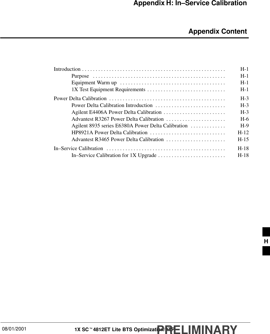 08/01/2001 1X SCt4812ET Lite BTS Optimization/ATPPRELIMINARYAppendix H: In–Service Calibration Appendix ContentIntroduction H-1. . . . . . . . . . . . . . . . . . . . . . . . . . . . . . . . . . . . . . . . . . . . . . . . . . . . . Purpose H-1. . . . . . . . . . . . . . . . . . . . . . . . . . . . . . . . . . . . . . . . . . . . . . . . . Equipment Warm up H-1. . . . . . . . . . . . . . . . . . . . . . . . . . . . . . . . . . . . . . . 1X Test Equipment Requirements H-1. . . . . . . . . . . . . . . . . . . . . . . . . . . . . Power Delta Calibration H-3. . . . . . . . . . . . . . . . . . . . . . . . . . . . . . . . . . . . . . . . . . . Power Delta Calibration Introduction H-3. . . . . . . . . . . . . . . . . . . . . . . . . . Agilent E4406A Power Delta Calibration H-3. . . . . . . . . . . . . . . . . . . . . . . Advantest R3267 Power Delta Calibration H-6. . . . . . . . . . . . . . . . . . . . . . Agilent 8935 series E6380A Power Delta Calibration H-9. . . . . . . . . . . . . HP8921A Power Delta Calibration H-12. . . . . . . . . . . . . . . . . . . . . . . . . . . . Advantest R3465 Power Delta Calibration H-15. . . . . . . . . . . . . . . . . . . . . . In–Service Calibration H-18. . . . . . . . . . . . . . . . . . . . . . . . . . . . . . . . . . . . . . . . . . . . In–Service Calibration for 1X Upgrade H-18. . . . . . . . . . . . . . . . . . . . . . . . . H