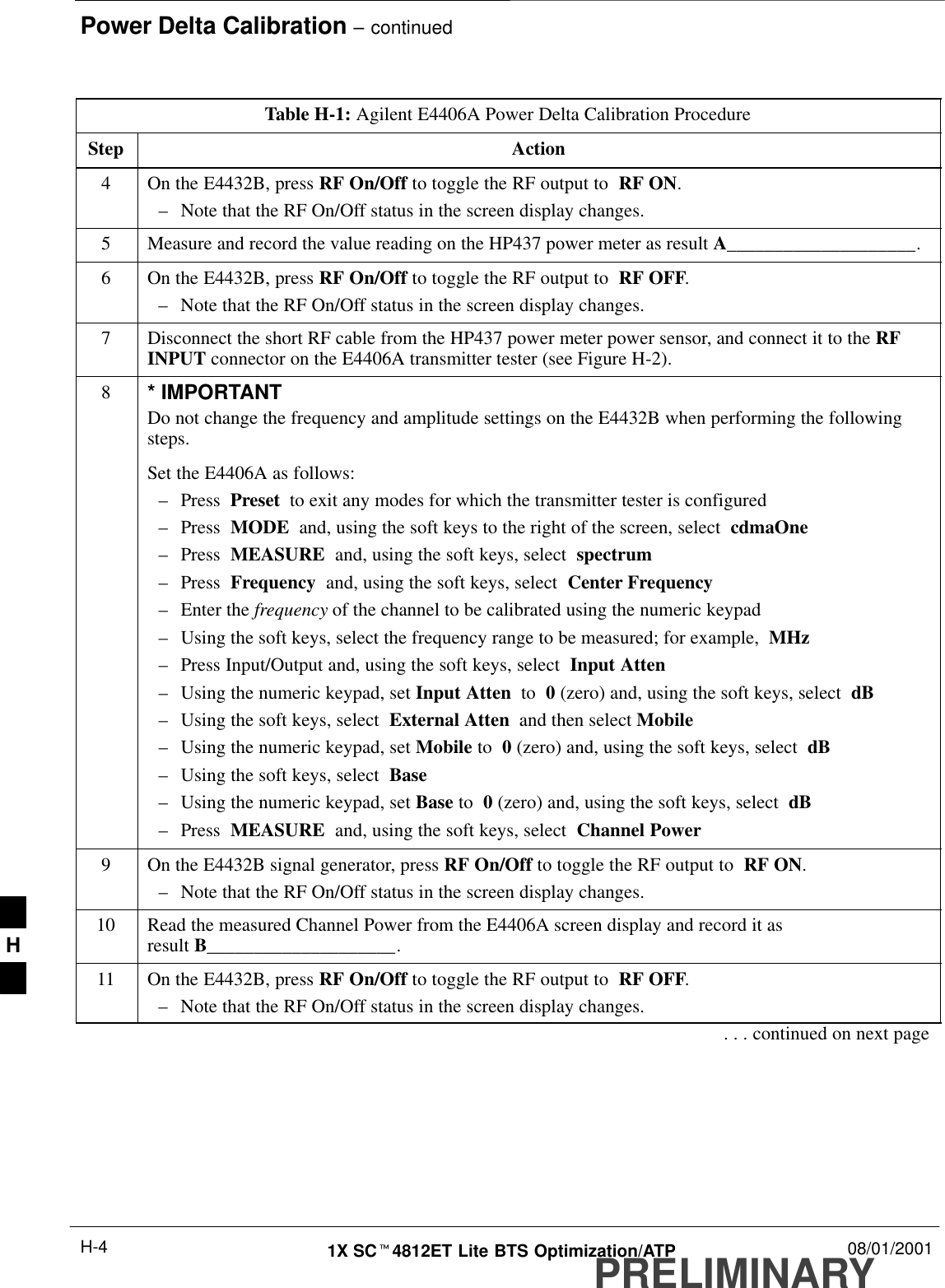 Power Delta Calibration – continuedPRELIMINARY1X SCt4812ET Lite BTS Optimization/ATP 08/01/2001H-4Table H-1: Agilent E4406A Power Delta Calibration ProcedureStep Action4On the E4432B, press RF On/Off to toggle the RF output to  RF ON.–Note that the RF On/Off status in the screen display changes.5Measure and record the value reading on the HP437 power meter as result A____________________.6On the E4432B, press RF On/Off to toggle the RF output to  RF OFF.–Note that the RF On/Off status in the screen display changes.7Disconnect the short RF cable from the HP437 power meter power sensor, and connect it to the RFINPUT connector on the E4406A transmitter tester (see Figure H-2).8* IMPORTANTDo not change the frequency and amplitude settings on the E4432B when performing the followingsteps.Set the E4406A as follows:–Press  Preset  to exit any modes for which the transmitter tester is configured–Press  MODE  and, using the soft keys to the right of the screen, select  cdmaOne–Press  MEASURE  and, using the soft keys, select  spectrum–Press  Frequency  and, using the soft keys, select  Center Frequency–Enter the frequency of the channel to be calibrated using the numeric keypad–Using the soft keys, select the frequency range to be measured; for example,  MHz–Press Input/Output and, using the soft keys, select  Input Atten–Using the numeric keypad, set Input Atten  to  0 (zero) and, using the soft keys, select  dB–Using the soft keys, select  External Atten  and then select Mobile–Using the numeric keypad, set Mobile to  0 (zero) and, using the soft keys, select  dB–Using the soft keys, select  Base–Using the numeric keypad, set Base to  0 (zero) and, using the soft keys, select  dB–Press  MEASURE  and, using the soft keys, select  Channel Power9On the E4432B signal generator, press RF On/Off to toggle the RF output to  RF ON.–Note that the RF On/Off status in the screen display changes.10 Read the measured Channel Power from the E4406A screen display and record it as result B____________________.11 On the E4432B, press RF On/Off to toggle the RF output to  RF OFF.–Note that the RF On/Off status in the screen display changes.. . . continued on next pageH