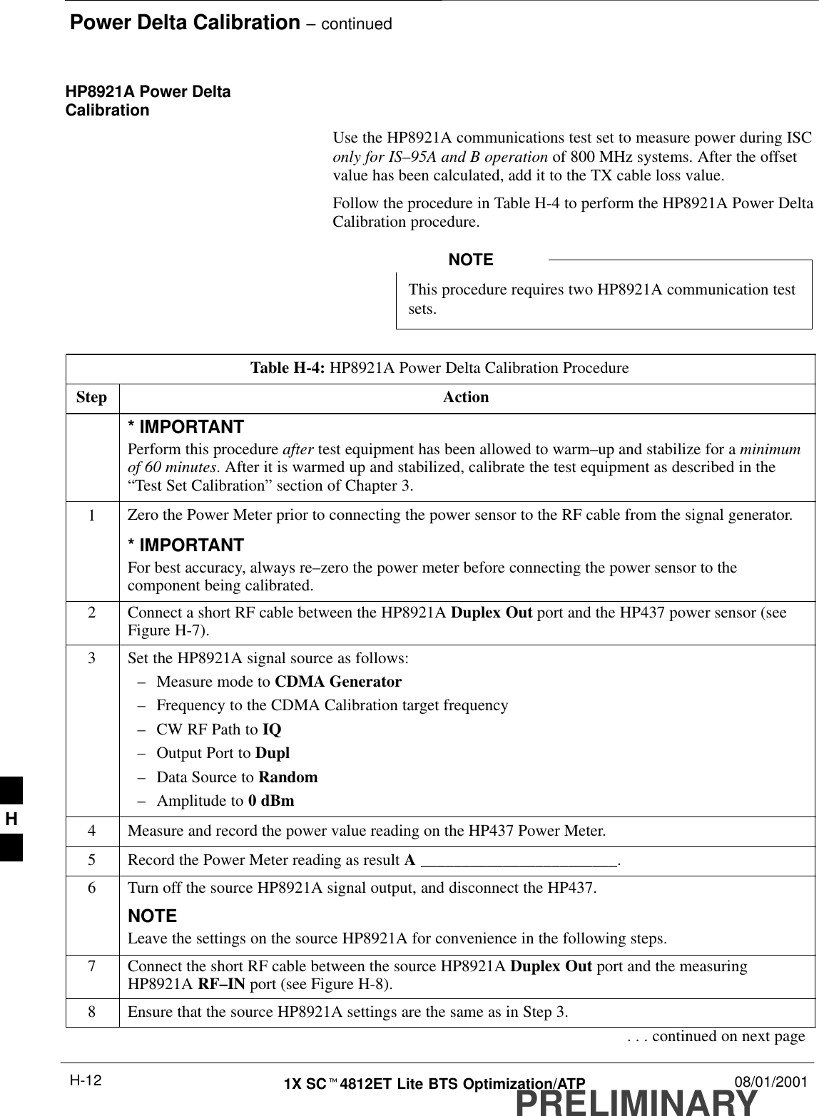 Power Delta Calibration – continuedPRELIMINARY1X SCt4812ET Lite BTS Optimization/ATP 08/01/2001H-12HP8921A Power DeltaCalibrationUse the HP8921A communications test set to measure power during ISConly for IS–95A and B operation of 800 MHz systems. After the offsetvalue has been calculated, add it to the TX cable loss value.Follow the procedure in Table H-4 to perform the HP8921A Power DeltaCalibration procedure.This procedure requires two HP8921A communication testsets.NOTETable H-4: HP8921A Power Delta Calibration ProcedureStep Action* IMPORTANTPerform this procedure after test equipment has been allowed to warm–up and stabilize for a minimumof 60 minutes. After it is warmed up and stabilized, calibrate the test equipment as described in the“Test Set Calibration” section of Chapter 3.1Zero the Power Meter prior to connecting the power sensor to the RF cable from the signal generator.* IMPORTANTFor best accuracy, always re–zero the power meter before connecting the power sensor to thecomponent being calibrated.2Connect a short RF cable between the HP8921A Duplex Out port and the HP437 power sensor (seeFigure H-7).3Set the HP8921A signal source as follows:–Measure mode to CDMA Generator–Frequency to the CDMA Calibration target frequency–CW RF Path to IQ–Output Port to Dupl–Data Source to Random–Amplitude to 0 dBm4Measure and record the power value reading on the HP437 Power Meter.5Record the Power Meter reading as result A ________________________.6Turn off the source HP8921A signal output, and disconnect the HP437.NOTELeave the settings on the source HP8921A for convenience in the following steps.7Connect the short RF cable between the source HP8921A Duplex Out port and the measuringHP8921A RF–IN port (see Figure H-8).8Ensure that the source HP8921A settings are the same as in Step 3.. . . continued on next pageH
