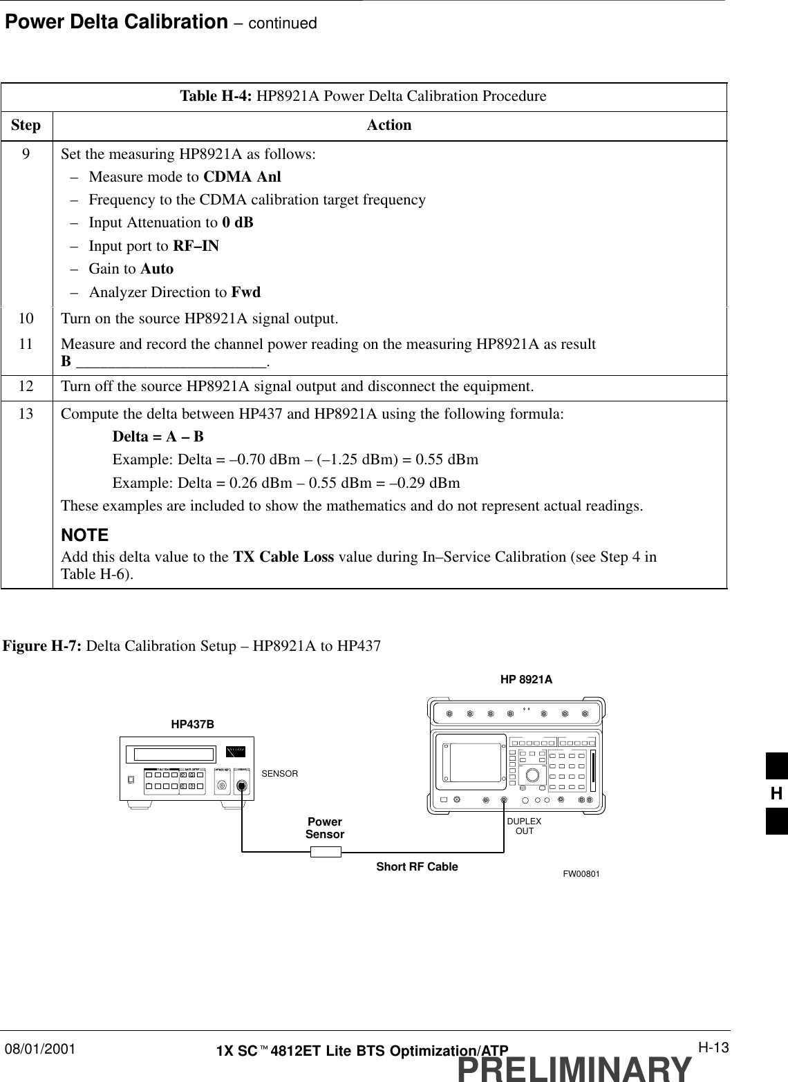 Power Delta Calibration – continued08/01/2001 H-131X SCt4812ET Lite BTS Optimization/ATPPRELIMINARYTable H-4: HP8921A Power Delta Calibration ProcedureStep Action9Set the measuring HP8921A as follows:–Measure mode to CDMA Anl–Frequency to the CDMA calibration target frequency–Input Attenuation to 0 dB–Input port to RF–IN–Gain to Auto–Analyzer Direction to Fwd10 Turn on the source HP8921A signal output.11 Measure and record the channel power reading on the measuring HP8921A as resultB ________________________.12 Turn off the source HP8921A signal output and disconnect the equipment.13 Compute the delta between HP437 and HP8921A using the following formula:Delta = A – BExample: Delta = –0.70 dBm – (–1.25 dBm) = 0.55 dBmExample: Delta = 0.26 dBm – 0.55 dBm = –0.29 dBmThese examples are included to show the mathematics and do not represent actual readings.NOTEAdd this delta value to the TX Cable Loss value during In–Service Calibration (see Step 4 inTable H-6). Figure H-7: Delta Calibration Setup – HP8921A to HP437Short RF CableHP 8921ADUPLEXOUTHP437BPowerSensorSENSORFW00801H