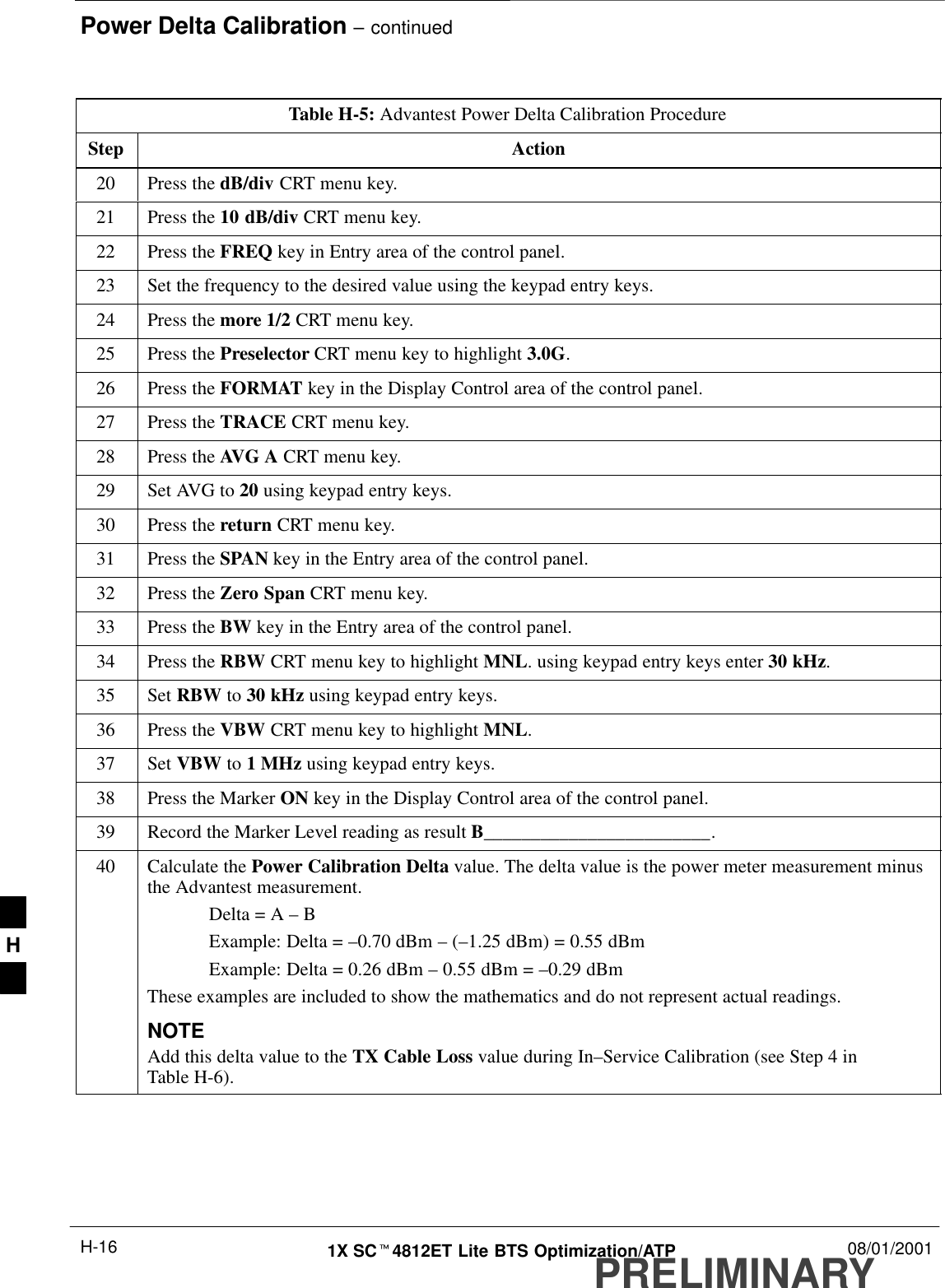 Power Delta Calibration – continuedPRELIMINARY1X SCt4812ET Lite BTS Optimization/ATP 08/01/2001H-16Table H-5: Advantest Power Delta Calibration ProcedureStep Action20 Press the dB/div CRT menu key.21 Press the 10 dB/div CRT menu key.22 Press the FREQ key in Entry area of the control panel.23 Set the frequency to the desired value using the keypad entry keys.24 Press the more 1/2 CRT menu key.25 Press the Preselector CRT menu key to highlight 3.0G.26 Press the FORMAT key in the Display Control area of the control panel.27 Press the TRACE CRT menu key.28 Press the AVG A CRT menu key.29 Set AVG to 20 using keypad entry keys.30 Press the return CRT menu key.31 Press the SPAN key in the Entry area of the control panel.32 Press the Zero Span CRT menu key.33 Press the BW key in the Entry area of the control panel.34 Press the RBW CRT menu key to highlight MNL. using keypad entry keys enter 30 kHz.35 Set RBW to 30 kHz using keypad entry keys.36 Press the VBW CRT menu key to highlight MNL.37 Set VBW to 1 MHz using keypad entry keys.38 Press the Marker ON key in the Display Control area of the control panel.39 Record the Marker Level reading as result B________________________.40 Calculate the Power Calibration Delta value. The delta value is the power meter measurement minusthe Advantest measurement.Delta = A – BExample: Delta = –0.70 dBm – (–1.25 dBm) = 0.55 dBmExample: Delta = 0.26 dBm – 0.55 dBm = –0.29 dBmThese examples are included to show the mathematics and do not represent actual readings.NOTEAdd this delta value to the TX Cable Loss value during In–Service Calibration (see Step 4 inTable H-6). H