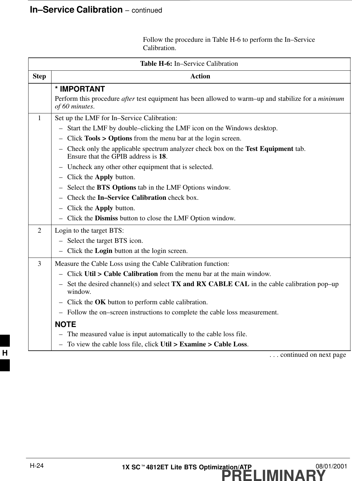 In–Service Calibration – continuedPRELIMINARY1X SCt4812ET Lite BTS Optimization/ATP 08/01/2001H-24Follow the procedure in Table H-6 to perform the In–ServiceCalibration.Table H-6: In–Service CalibrationStep Action* IMPORTANTPerform this procedure after test equipment has been allowed to warm–up and stabilize for a minimumof 60 minutes.1Set up the LMF for In–Service Calibration:–Start the LMF by double–clicking the LMF icon on the Windows desktop.–Click Tools &gt; Options from the menu bar at the login screen.–Check only the applicable spectrum analyzer check box on the Test Equipment tab.Ensure that the GPIB address is 18.–Uncheck any other other equipment that is selected.–Click the Apply button.–Select the BTS Options tab in the LMF Options window.–Check the In–Service Calibration check box.–Click the Apply button.–Click the Dismiss button to close the LMF Option window.2Login to the target BTS:–Select the target BTS icon.–Click the Login button at the login screen.3Measure the Cable Loss using the Cable Calibration function:–Click Util &gt; Cable Calibration from the menu bar at the main window.–Set the desired channel(s) and select TX and RX CABLE CAL in the cable calibration pop–upwindow.–Click the OK button to perform cable calibration.–Follow the on–screen instructions to complete the cable loss measurement.NOTE–The measured value is input automatically to the cable loss file.–To view the cable loss file, click Util &gt; Examine &gt; Cable Loss.. . . continued on next pageH