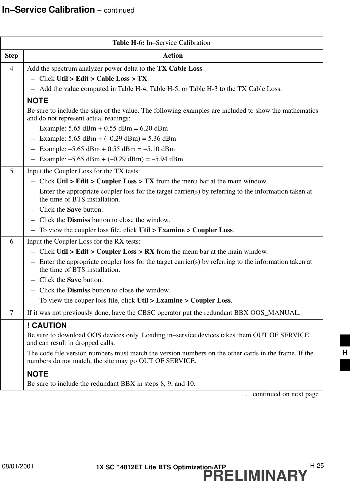 In–Service Calibration – continued08/01/2001 H-251X SCt4812ET Lite BTS Optimization/ATPPRELIMINARYTable H-6: In–Service CalibrationStep Action4Add the spectrum analyzer power delta to the TX Cable Loss.–Click Util &gt; Edit &gt; Cable Loss &gt; TX.–Add the value computed in Table H-4, Table H-5, or Table H-3 to the TX Cable Loss.NOTEBe sure to include the sign of the value. The following examples are included to show the mathematicsand do not represent actual readings:–Example: 5.65 dBm + 0.55 dBm = 6.20 dBm–Example: 5.65 dBm + (–0.29 dBm) = 5.36 dBm–Example: –5.65 dBm + 0.55 dBm = –5.10 dBm–Example: –5.65 dBm + (–0.29 dBm) = –5.94 dBm5Input the Coupler Loss for the TX tests:–Click Util &gt; Edit &gt; Coupler Loss &gt; TX from the menu bar at the main window.–Enter the appropriate coupler loss for the target carrier(s) by referring to the information taken atthe time of BTS installation.–Click the Save button.–Click the Dismiss button to close the window.–To view the coupler loss file, click Util &gt; Examine &gt; Coupler Loss.6Input the Coupler Loss for the RX tests:–Click Util &gt; Edit &gt; Coupler Loss &gt; RX from the menu bar at the main window.–Enter the appropriate coupler loss for the target carrier(s) by referring to the information taken atthe time of BTS installation.–Click the Save button.–Click the Dismiss button to close the window.–To view the couper loss file, click Util &gt; Examine &gt; Coupler Loss.7If it was not previously done, have the CBSC operator put the redundant BBX OOS_MANUAL.! CAUTIONBe sure to download OOS devices only. Loading in–service devices takes them OUT OF SERVICEand can result in dropped calls.The code file version numbers must match the version numbers on the other cards in the frame. If thenumbers do not match, the site may go OUT OF SERVICE.NOTEBe sure to include the redundant BBX in steps 8, 9, and 10.. . . continued on next pageH