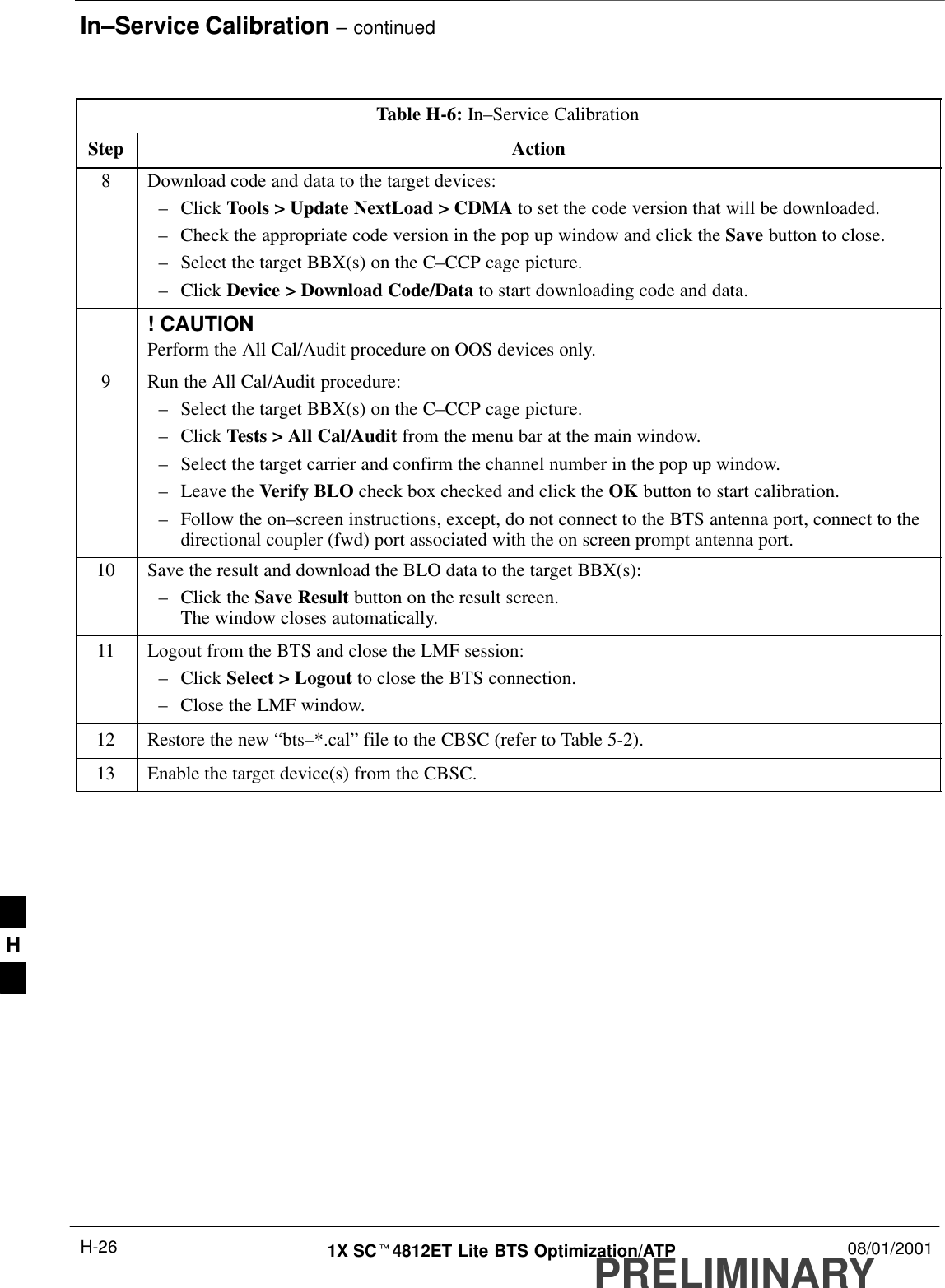 In–Service Calibration – continuedPRELIMINARY1X SCt4812ET Lite BTS Optimization/ATP 08/01/2001H-26Table H-6: In–Service CalibrationStep Action8Download code and data to the target devices:–Click Tools &gt; Update NextLoad &gt; CDMA to set the code version that will be downloaded.–Check the appropriate code version in the pop up window and click the Save button to close.–Select the target BBX(s) on the C–CCP cage picture.–Click Device &gt; Download Code/Data to start downloading code and data.! CAUTIONPerform the All Cal/Audit procedure on OOS devices only.9Run the All Cal/Audit procedure:–Select the target BBX(s) on the C–CCP cage picture.–Click Tests &gt; All Cal/Audit from the menu bar at the main window.–Select the target carrier and confirm the channel number in the pop up window.–Leave the Verify BLO check box checked and click the OK button to start calibration.–Follow the on–screen instructions, except, do not connect to the BTS antenna port, connect to thedirectional coupler (fwd) port associated with the on screen prompt antenna port.10 Save the result and download the BLO data to the target BBX(s):–Click the Save Result button on the result screen.The window closes automatically.11 Logout from the BTS and close the LMF session:–Click Select &gt; Logout to close the BTS connection.–Close the LMF window.12 Restore the new “bts–*.cal” file to the CBSC (refer to Table 5-2).13 Enable the target device(s) from the CBSC. H