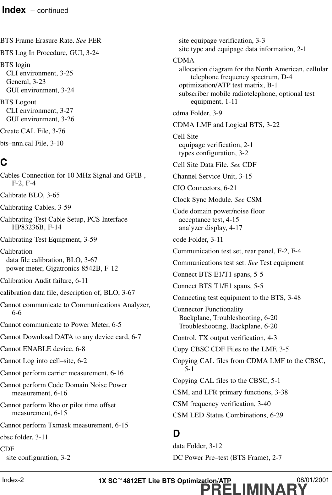 Index  – continuedPRELIMINARY1X SCt4812ET Lite BTS Optimization/ATP 08/01/2001Index-2BTS Frame Erasure Rate. See FERBTS Log In Procedure, GUI, 3-24BTS loginCLI environment, 3-25General, 3-23GUI environment, 3-24BTS LogoutCLI environment, 3-27GUI environment, 3-26Create CAL File, 3-76bts–nnn.cal File, 3-10CCables Connection for 10 MHz Signal and GPIB ,F-2, F-4Calibrate BLO, 3-65Calibrating Cables, 3-59Calibrating Test Cable Setup, PCS InterfaceHP83236B, F-14Calibrating Test Equipment, 3-59Calibrationdata file calibration, BLO, 3-67power meter, Gigatronics 8542B, F-12Calibration Audit failure, 6-11calibration data file, description of, BLO, 3-67Cannot communicate to Communications Analyzer,6-6Cannot communicate to Power Meter, 6-5Cannot Download DATA to any device card, 6-7Cannot ENABLE device, 6-8Cannot Log into cell–site, 6-2Cannot perform carrier measurement, 6-16Cannot perform Code Domain Noise Powermeasurement, 6-16Cannot perform Rho or pilot time offsetmeasurement, 6-15Cannot perform Txmask measurement, 6-15cbsc folder, 3-11CDFsite configuration, 3-2site equipage verification, 3-3site type and equipage data information, 2-1CDMAallocation diagram for the North American, cellulartelephone frequency spectrum, D-4optimization/ATP test matrix, B-1subscriber mobile radiotelephone, optional testequipment, 1-11cdma Folder, 3-9CDMA LMF and Logical BTS, 3-22Cell Siteequipage verification, 2-1types configuration, 3-2Cell Site Data File. See CDFChannel Service Unit, 3-15CIO Connectors, 6-21Clock Sync Module. See CSMCode domain power/noise flooracceptance test, 4-15analyzer display, 4-17code Folder, 3-11Communication test set, rear panel, F-2, F-4Communications test set. See Test equipmentConnect BTS E1/T1 spans, 5-5Connect BTS T1/E1 spans, 5-5Connecting test equipment to the BTS, 3-48Connector FunctionalityBackplane, Troubleshooting, 6-20Troubleshooting, Backplane, 6-20Control, TX output verification, 4-3Copy CBSC CDF Files to the LMF, 3-5Copying CAL files from CDMA LMF to the CBSC,5-1Copying CAL files to the CBSC, 5-1CSM, and LFR primary functions, 3-38CSM frequency verification, 3-40CSM LED Status Combinations, 6-29Ddata Folder, 3-12DC Power Pre–test (BTS Frame), 2-7