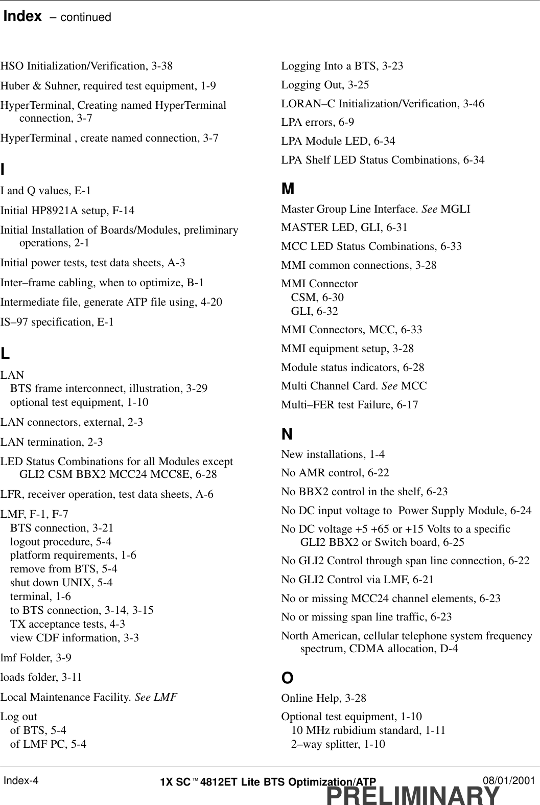 Index  – continuedPRELIMINARY1X SCt4812ET Lite BTS Optimization/ATP 08/01/2001Index-4HSO Initialization/Verification, 3-38Huber &amp; Suhner, required test equipment, 1-9HyperTerminal, Creating named HyperTerminalconnection, 3-7HyperTerminal , create named connection, 3-7II and Q values, E-1Initial HP8921A setup, F-14Initial Installation of Boards/Modules, preliminaryoperations, 2-1Initial power tests, test data sheets, A-3Inter–frame cabling, when to optimize, B-1Intermediate file, generate ATP file using, 4-20IS–97 specification, E-1LLANBTS frame interconnect, illustration, 3-29optional test equipment, 1-10LAN connectors, external, 2-3LAN termination, 2-3LED Status Combinations for all Modules exceptGLI2 CSM BBX2 MCC24 MCC8E, 6-28LFR, receiver operation, test data sheets, A-6LMF, F-1, F-7BTS connection, 3-21logout procedure, 5-4platform requirements, 1-6remove from BTS, 5-4shut down UNIX, 5-4terminal, 1-6to BTS connection, 3-14, 3-15TX acceptance tests, 4-3view CDF information, 3-3lmf Folder, 3-9loads folder, 3-11Local Maintenance Facility. See LMFLog outof BTS, 5-4of LMF PC, 5-4Logging Into a BTS, 3-23Logging Out, 3-25LORAN–C Initialization/Verification, 3-46LPA errors, 6-9LPA Module LED, 6-34LPA Shelf LED Status Combinations, 6-34MMaster Group Line Interface. See MGLIMASTER LED, GLI, 6-31MCC LED Status Combinations, 6-33MMI common connections, 3-28MMI ConnectorCSM, 6-30GLI, 6-32MMI Connectors, MCC, 6-33MMI equipment setup, 3-28Module status indicators, 6-28Multi Channel Card. See MCCMulti–FER test Failure, 6-17NNew installations, 1-4No AMR control, 6-22No BBX2 control in the shelf, 6-23No DC input voltage to  Power Supply Module, 6-24No DC voltage +5 +65 or +15 Volts to a specificGLI2 BBX2 or Switch board, 6-25No GLI2 Control through span line connection, 6-22No GLI2 Control via LMF, 6-21No or missing MCC24 channel elements, 6-23No or missing span line traffic, 6-23North American, cellular telephone system frequencyspectrum, CDMA allocation, D-4OOnline Help, 3-28Optional test equipment, 1-1010 MHz rubidium standard, 1-112–way splitter, 1-10