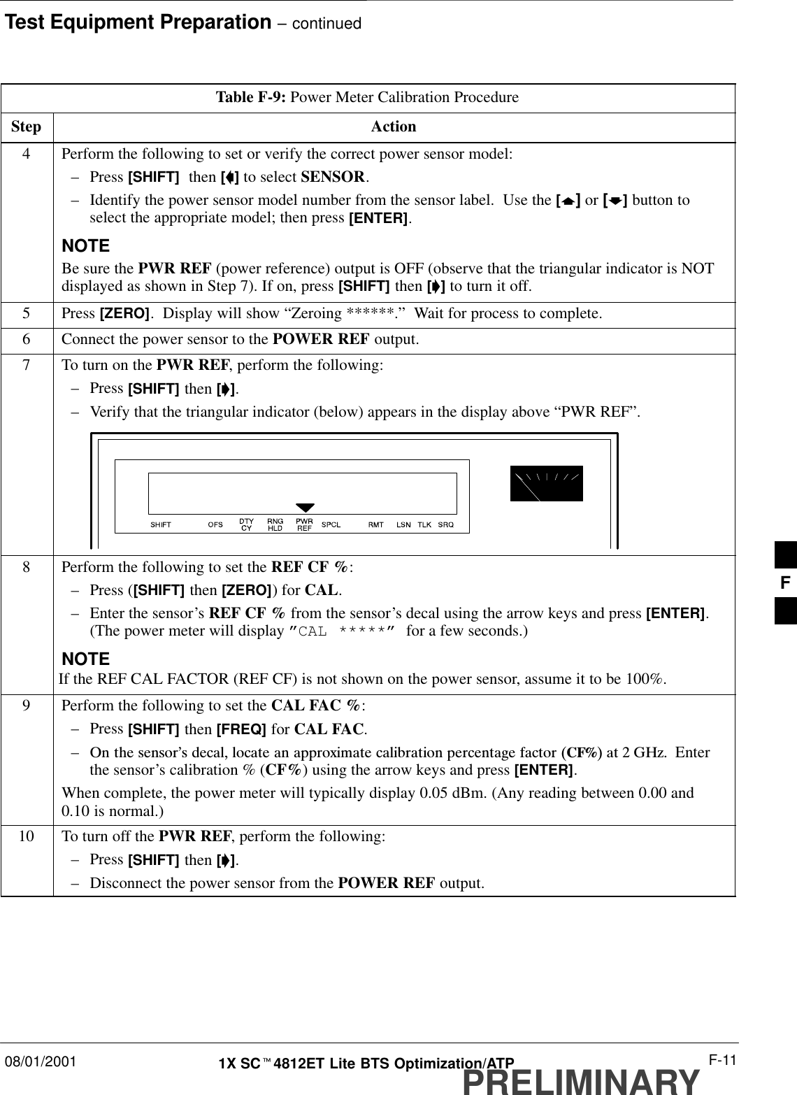 Test Equipment Preparation – continued08/01/2001 F-111X SCt4812ET Lite BTS Optimization/ATPPRELIMINARYTable F-9: Power Meter Calibration ProcedureStep Action4Perform the following to set or verify the correct power sensor model:–Press [SHIFT]  then [a] to select SENSOR.–Identify the power sensor model number from the sensor label.  Use the [y] or [b] button toselect the appropriate model; then press [ENTER].NOTEBe sure the PWR REF (power reference) output is OFF (observe that the triangular indicator is NOTdisplayed as shown in Step 7). If on, press [SHIFT] then [&apos;] to turn it off.5 Press [ZERO].  Display will show “Zeroing ******.”  Wait for process to complete.6Connect the power sensor to the POWER REF output.7To turn on the PWR REF, perform the following:–Press [SHIFT] then [&apos;].–Verify that the triangular indicator (below) appears in the display above “PWR REF”.8Perform the following to set the REF CF %:–Press ([SHIFT] then [ZERO]) for CAL.–Enter the sensor’s REF CF % from the sensor’s decal using the arrow keys and press [ENTER].(The power meter will display ”CAL *****” for a few seconds.)NOTEIf the REF CAL FACTOR (REF CF) is not shown on the power sensor, assume it to be 100%.9Perform the following to set the CAL FAC %:–Press [SHIFT] then [FREQ] for CAL FAC.–On the sensor&apos;s decal, locate an approximate calibration percentage factor (CF%) at 2 GHz.  Enterthe sensor’s calibration % (CF%) using the arrow keys and press [ENTER].When complete, the power meter will typically display 0.05 dBm. (Any reading between 0.00 and0.10 is normal.)10 To turn off the PWR REF, perform the following:–Press [SHIFT] then [&apos;].–Disconnect the power sensor from the POWER REF output. F