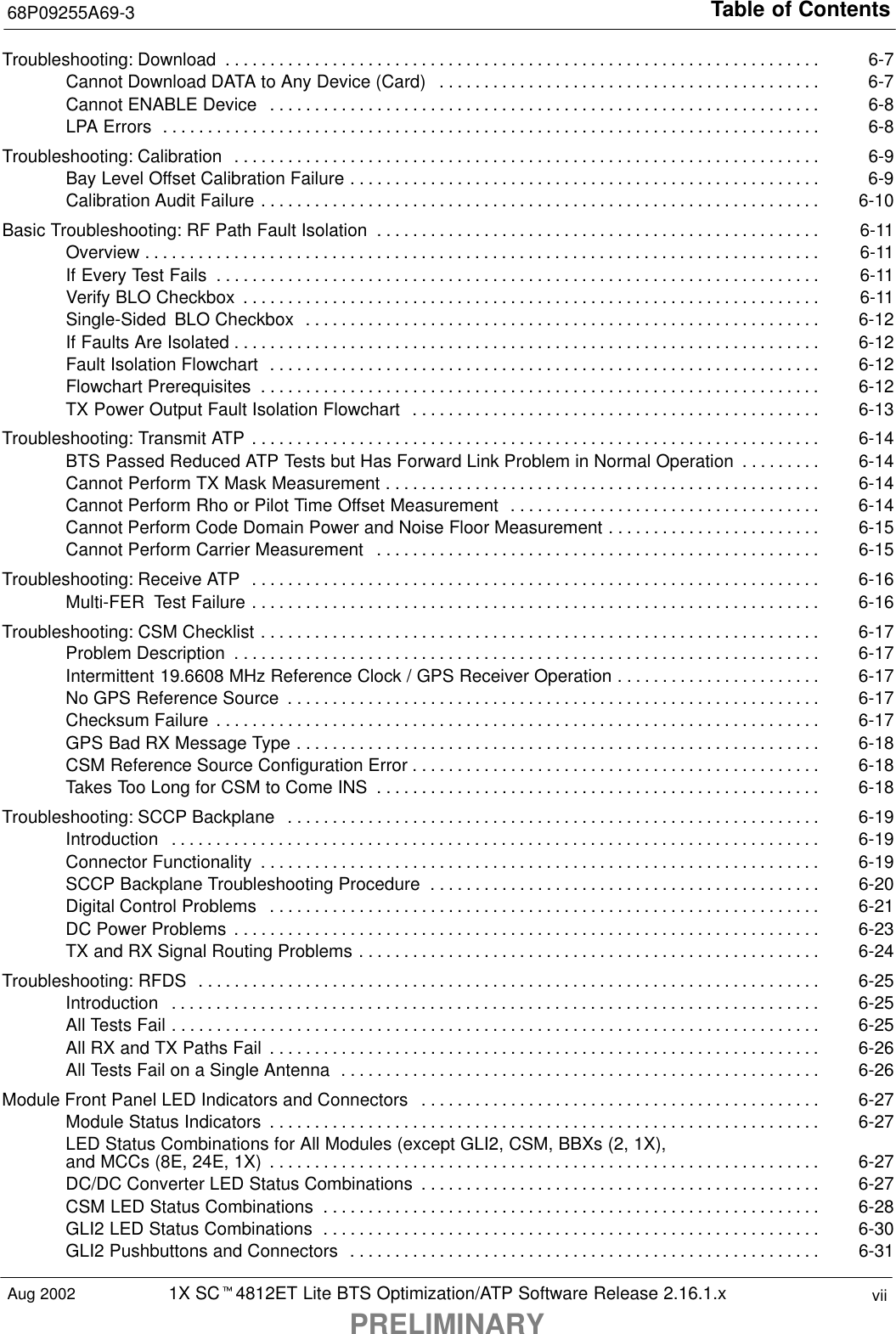 Table of Contents68P09255A69-31X SCt4812ET Lite BTS Optimization/ATP Software Release 2.16.1.xPRELIMINARYviiAug 2002Troubleshooting: Download 6-7. . . . . . . . . . . . . . . . . . . . . . . . . . . . . . . . . . . . . . . . . . . . . . . . . . . . . . . . . . . . . . . . . . . Cannot Download DATA to Any Device (Card) 6-7. . . . . . . . . . . . . . . . . . . . . . . . . . . . . . . . . . . . . . . . . . . Cannot ENABLE Device 6-8. . . . . . . . . . . . . . . . . . . . . . . . . . . . . . . . . . . . . . . . . . . . . . . . . . . . . . . . . . . . . . LPA Errors 6-8. . . . . . . . . . . . . . . . . . . . . . . . . . . . . . . . . . . . . . . . . . . . . . . . . . . . . . . . . . . . . . . . . . . . . . . . . . Troubleshooting: Calibration 6-9. . . . . . . . . . . . . . . . . . . . . . . . . . . . . . . . . . . . . . . . . . . . . . . . . . . . . . . . . . . . . . . . . . Bay Level Offset Calibration Failure 6-9. . . . . . . . . . . . . . . . . . . . . . . . . . . . . . . . . . . . . . . . . . . . . . . . . . . . . Calibration Audit Failure 6-10. . . . . . . . . . . . . . . . . . . . . . . . . . . . . . . . . . . . . . . . . . . . . . . . . . . . . . . . . . . . . . . Basic Troubleshooting: RF Path Fault Isolation 6-11. . . . . . . . . . . . . . . . . . . . . . . . . . . . . . . . . . . . . . . . . . . . . . . . . . Overview 6-11. . . . . . . . . . . . . . . . . . . . . . . . . . . . . . . . . . . . . . . . . . . . . . . . . . . . . . . . . . . . . . . . . . . . . . . . . . . . If Every Test Fails 6-11. . . . . . . . . . . . . . . . . . . . . . . . . . . . . . . . . . . . . . . . . . . . . . . . . . . . . . . . . . . . . . . . . . . . Verify BLO Checkbox 6-11. . . . . . . . . . . . . . . . . . . . . . . . . . . . . . . . . . . . . . . . . . . . . . . . . . . . . . . . . . . . . . . . . Single-Sided  BLO Checkbox 6-12. . . . . . . . . . . . . . . . . . . . . . . . . . . . . . . . . . . . . . . . . . . . . . . . . . . . . . . . . . If Faults Are Isolated 6-12. . . . . . . . . . . . . . . . . . . . . . . . . . . . . . . . . . . . . . . . . . . . . . . . . . . . . . . . . . . . . . . . . . Fault Isolation Flowchart 6-12. . . . . . . . . . . . . . . . . . . . . . . . . . . . . . . . . . . . . . . . . . . . . . . . . . . . . . . . . . . . . . Flowchart Prerequisites 6-12. . . . . . . . . . . . . . . . . . . . . . . . . . . . . . . . . . . . . . . . . . . . . . . . . . . . . . . . . . . . . . . TX Power Output Fault Isolation Flowchart 6-13. . . . . . . . . . . . . . . . . . . . . . . . . . . . . . . . . . . . . . . . . . . . . . Troubleshooting: Transmit ATP 6-14. . . . . . . . . . . . . . . . . . . . . . . . . . . . . . . . . . . . . . . . . . . . . . . . . . . . . . . . . . . . . . . . BTS Passed Reduced ATP Tests but Has Forward Link Problem in Normal Operation 6-14. . . . . . . . . Cannot Perform TX Mask Measurement 6-14. . . . . . . . . . . . . . . . . . . . . . . . . . . . . . . . . . . . . . . . . . . . . . . . . Cannot Perform Rho or Pilot Time Offset Measurement 6-14. . . . . . . . . . . . . . . . . . . . . . . . . . . . . . . . . . . Cannot Perform Code Domain Power and Noise Floor Measurement 6-15. . . . . . . . . . . . . . . . . . . . . . . . Cannot Perform Carrier Measurement 6-15. . . . . . . . . . . . . . . . . . . . . . . . . . . . . . . . . . . . . . . . . . . . . . . . . . Troubleshooting: Receive ATP 6-16. . . . . . . . . . . . . . . . . . . . . . . . . . . . . . . . . . . . . . . . . . . . . . . . . . . . . . . . . . . . . . . . Multi-FER  Test Failure 6-16. . . . . . . . . . . . . . . . . . . . . . . . . . . . . . . . . . . . . . . . . . . . . . . . . . . . . . . . . . . . . . . . Troubleshooting: CSM Checklist 6-17. . . . . . . . . . . . . . . . . . . . . . . . . . . . . . . . . . . . . . . . . . . . . . . . . . . . . . . . . . . . . . . Problem Description 6-17. . . . . . . . . . . . . . . . . . . . . . . . . . . . . . . . . . . . . . . . . . . . . . . . . . . . . . . . . . . . . . . . . . Intermittent 19.6608 MHz Reference Clock / GPS Receiver Operation 6-17. . . . . . . . . . . . . . . . . . . . . . . No GPS Reference Source 6-17. . . . . . . . . . . . . . . . . . . . . . . . . . . . . . . . . . . . . . . . . . . . . . . . . . . . . . . . . . . . Checksum Failure 6-17. . . . . . . . . . . . . . . . . . . . . . . . . . . . . . . . . . . . . . . . . . . . . . . . . . . . . . . . . . . . . . . . . . . . GPS Bad RX Message Type 6-18. . . . . . . . . . . . . . . . . . . . . . . . . . . . . . . . . . . . . . . . . . . . . . . . . . . . . . . . . . . CSM Reference Source Configuration Error 6-18. . . . . . . . . . . . . . . . . . . . . . . . . . . . . . . . . . . . . . . . . . . . . . Takes Too Long for CSM to Come INS 6-18. . . . . . . . . . . . . . . . . . . . . . . . . . . . . . . . . . . . . . . . . . . . . . . . . . Troubleshooting: SCCP Backplane 6-19. . . . . . . . . . . . . . . . . . . . . . . . . . . . . . . . . . . . . . . . . . . . . . . . . . . . . . . . . . . . Introduction 6-19. . . . . . . . . . . . . . . . . . . . . . . . . . . . . . . . . . . . . . . . . . . . . . . . . . . . . . . . . . . . . . . . . . . . . . . . . Connector Functionality 6-19. . . . . . . . . . . . . . . . . . . . . . . . . . . . . . . . . . . . . . . . . . . . . . . . . . . . . . . . . . . . . . . SCCP Backplane Troubleshooting Procedure 6-20. . . . . . . . . . . . . . . . . . . . . . . . . . . . . . . . . . . . . . . . . . . . Digital Control Problems 6-21. . . . . . . . . . . . . . . . . . . . . . . . . . . . . . . . . . . . . . . . . . . . . . . . . . . . . . . . . . . . . . DC Power Problems 6-23. . . . . . . . . . . . . . . . . . . . . . . . . . . . . . . . . . . . . . . . . . . . . . . . . . . . . . . . . . . . . . . . . . TX and RX Signal Routing Problems 6-24. . . . . . . . . . . . . . . . . . . . . . . . . . . . . . . . . . . . . . . . . . . . . . . . . . . . Troubleshooting: RFDS 6-25. . . . . . . . . . . . . . . . . . . . . . . . . . . . . . . . . . . . . . . . . . . . . . . . . . . . . . . . . . . . . . . . . . . . . . Introduction 6-25. . . . . . . . . . . . . . . . . . . . . . . . . . . . . . . . . . . . . . . . . . . . . . . . . . . . . . . . . . . . . . . . . . . . . . . . . All Tests Fail 6-25. . . . . . . . . . . . . . . . . . . . . . . . . . . . . . . . . . . . . . . . . . . . . . . . . . . . . . . . . . . . . . . . . . . . . . . . . All RX and TX Paths Fail 6-26. . . . . . . . . . . . . . . . . . . . . . . . . . . . . . . . . . . . . . . . . . . . . . . . . . . . . . . . . . . . . . All Tests Fail on a Single Antenna 6-26. . . . . . . . . . . . . . . . . . . . . . . . . . . . . . . . . . . . . . . . . . . . . . . . . . . . . . Module Front Panel LED Indicators and Connectors 6-27. . . . . . . . . . . . . . . . . . . . . . . . . . . . . . . . . . . . . . . . . . . . . Module Status Indicators 6-27. . . . . . . . . . . . . . . . . . . . . . . . . . . . . . . . . . . . . . . . . . . . . . . . . . . . . . . . . . . . . . LED Status Combinations for All Modules (except GLI2, CSM, BBXs (2, 1X),and MCCs (8E, 24E, 1X) 6-27. . . . . . . . . . . . . . . . . . . . . . . . . . . . . . . . . . . . . . . . . . . . . . . . . . . . . . . . . . . . . . DC/DC Converter LED Status Combinations 6-27. . . . . . . . . . . . . . . . . . . . . . . . . . . . . . . . . . . . . . . . . . . . . CSM LED Status Combinations 6-28. . . . . . . . . . . . . . . . . . . . . . . . . . . . . . . . . . . . . . . . . . . . . . . . . . . . . . . . GLI2 LED Status Combinations 6-30. . . . . . . . . . . . . . . . . . . . . . . . . . . . . . . . . . . . . . . . . . . . . . . . . . . . . . . . GLI2 Pushbuttons and Connectors 6-31. . . . . . . . . . . . . . . . . . . . . . . . . . . . . . . . . . . . . . . . . . . . . . . . . . . . . 