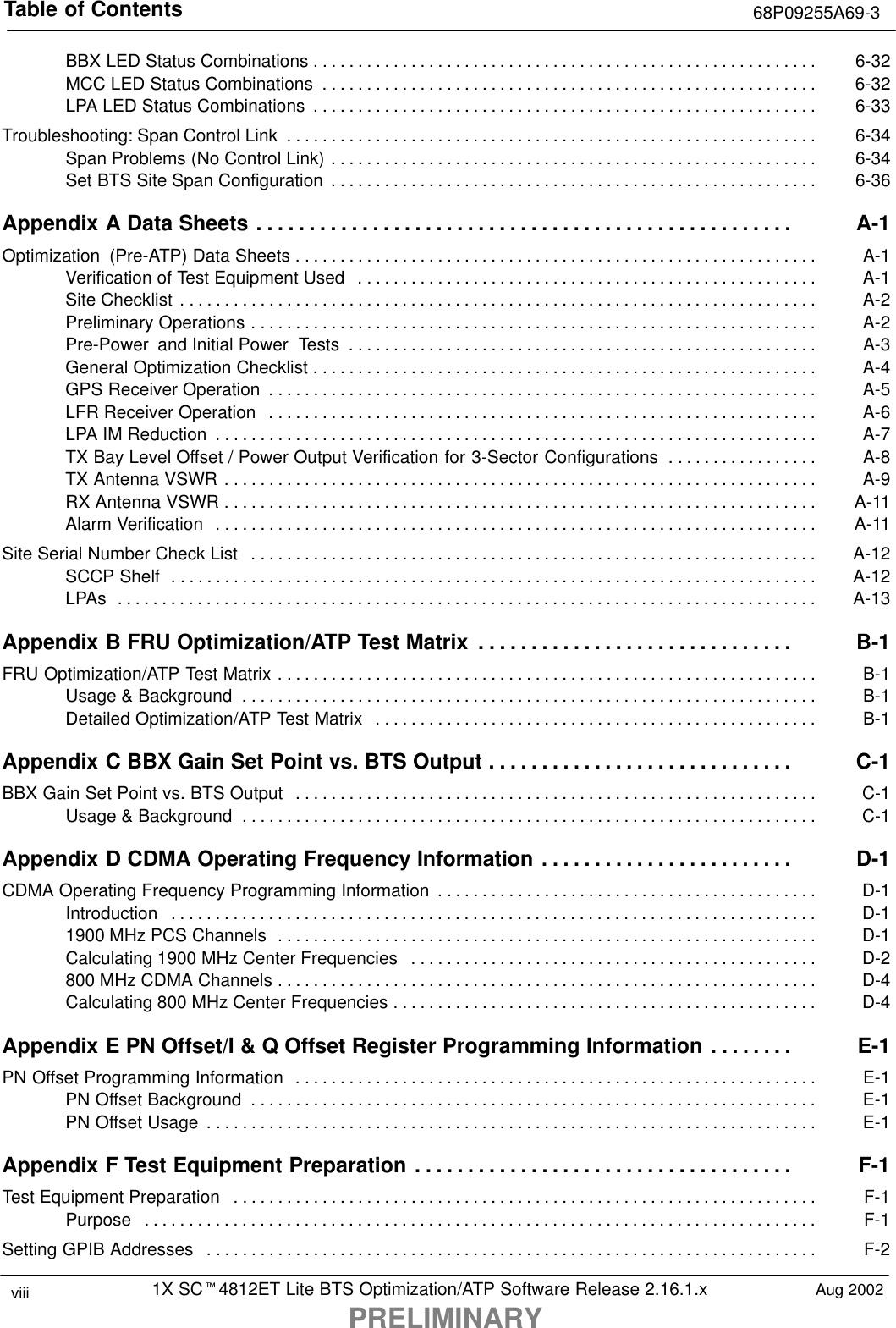 Table of Contents 68P09255A69-31X SCt4812ET Lite BTS Optimization/ATP Software Release 2.16.1.xPRELIMINARYviii Aug 2002BBX LED Status Combinations 6-32. . . . . . . . . . . . . . . . . . . . . . . . . . . . . . . . . . . . . . . . . . . . . . . . . . . . . . . . . MCC LED Status Combinations 6-32. . . . . . . . . . . . . . . . . . . . . . . . . . . . . . . . . . . . . . . . . . . . . . . . . . . . . . . . LPA LED Status Combinations 6-33. . . . . . . . . . . . . . . . . . . . . . . . . . . . . . . . . . . . . . . . . . . . . . . . . . . . . . . . . Troubleshooting: Span Control Link 6-34. . . . . . . . . . . . . . . . . . . . . . . . . . . . . . . . . . . . . . . . . . . . . . . . . . . . . . . . . . . . Span Problems (No Control Link) 6-34. . . . . . . . . . . . . . . . . . . . . . . . . . . . . . . . . . . . . . . . . . . . . . . . . . . . . . . Set BTS Site Span Configuration 6-36. . . . . . . . . . . . . . . . . . . . . . . . . . . . . . . . . . . . . . . . . . . . . . . . . . . . . . . Appendix A Data Sheets A-1. . . . . . . . . . . . . . . . . . . . . . . . . . . . . . . . . . . . . . . . . . . . . . . . . . . Optimization  (Pre-ATP) Data Sheets A-1. . . . . . . . . . . . . . . . . . . . . . . . . . . . . . . . . . . . . . . . . . . . . . . . . . . . . . . . . . . Verification of Test Equipment Used A-1. . . . . . . . . . . . . . . . . . . . . . . . . . . . . . . . . . . . . . . . . . . . . . . . . . . . Site Checklist A-2. . . . . . . . . . . . . . . . . . . . . . . . . . . . . . . . . . . . . . . . . . . . . . . . . . . . . . . . . . . . . . . . . . . . . . . . Preliminary Operations A-2. . . . . . . . . . . . . . . . . . . . . . . . . . . . . . . . . . . . . . . . . . . . . . . . . . . . . . . . . . . . . . . . Pre-Power  and Initial Power  Tests A-3. . . . . . . . . . . . . . . . . . . . . . . . . . . . . . . . . . . . . . . . . . . . . . . . . . . . . General Optimization Checklist A-4. . . . . . . . . . . . . . . . . . . . . . . . . . . . . . . . . . . . . . . . . . . . . . . . . . . . . . . . . GPS Receiver Operation A-5. . . . . . . . . . . . . . . . . . . . . . . . . . . . . . . . . . . . . . . . . . . . . . . . . . . . . . . . . . . . . . LFR Receiver Operation A-6. . . . . . . . . . . . . . . . . . . . . . . . . . . . . . . . . . . . . . . . . . . . . . . . . . . . . . . . . . . . . . LPA IM Reduction A-7. . . . . . . . . . . . . . . . . . . . . . . . . . . . . . . . . . . . . . . . . . . . . . . . . . . . . . . . . . . . . . . . . . . . TX Bay Level Offset / Power Output Verification for 3-Sector Configurations A-8. . . . . . . . . . . . . . . . . TX Antenna VSWR A-9. . . . . . . . . . . . . . . . . . . . . . . . . . . . . . . . . . . . . . . . . . . . . . . . . . . . . . . . . . . . . . . . . . . RX Antenna VSWR A-11. . . . . . . . . . . . . . . . . . . . . . . . . . . . . . . . . . . . . . . . . . . . . . . . . . . . . . . . . . . . . . . . . . . Alarm Verification A-11. . . . . . . . . . . . . . . . . . . . . . . . . . . . . . . . . . . . . . . . . . . . . . . . . . . . . . . . . . . . . . . . . . . . Site Serial Number Check List A-12. . . . . . . . . . . . . . . . . . . . . . . . . . . . . . . . . . . . . . . . . . . . . . . . . . . . . . . . . . . . . . . . SCCP Shelf A-12. . . . . . . . . . . . . . . . . . . . . . . . . . . . . . . . . . . . . . . . . . . . . . . . . . . . . . . . . . . . . . . . . . . . . . . . . LPAs A-13. . . . . . . . . . . . . . . . . . . . . . . . . . . . . . . . . . . . . . . . . . . . . . . . . . . . . . . . . . . . . . . . . . . . . . . . . . . . . . . Appendix B FRU Optimization/ATP Test Matrix B-1. . . . . . . . . . . . . . . . . . . . . . . . . . . . . . FRU Optimization/ATP Test Matrix B-1. . . . . . . . . . . . . . . . . . . . . . . . . . . . . . . . . . . . . . . . . . . . . . . . . . . . . . . . . . . . . Usage &amp; Background B-1. . . . . . . . . . . . . . . . . . . . . . . . . . . . . . . . . . . . . . . . . . . . . . . . . . . . . . . . . . . . . . . . . Detailed Optimization/ATP Test Matrix B-1. . . . . . . . . . . . . . . . . . . . . . . . . . . . . . . . . . . . . . . . . . . . . . . . . . Appendix C BBX Gain Set Point vs. BTS Output C-1. . . . . . . . . . . . . . . . . . . . . . . . . . . . . BBX Gain Set Point vs. BTS Output C-1. . . . . . . . . . . . . . . . . . . . . . . . . . . . . . . . . . . . . . . . . . . . . . . . . . . . . . . . . . . Usage &amp; Background C-1. . . . . . . . . . . . . . . . . . . . . . . . . . . . . . . . . . . . . . . . . . . . . . . . . . . . . . . . . . . . . . . . . Appendix D CDMA Operating Frequency Information D-1. . . . . . . . . . . . . . . . . . . . . . . . CDMA Operating Frequency Programming Information D-1. . . . . . . . . . . . . . . . . . . . . . . . . . . . . . . . . . . . . . . . . . . Introduction D-1. . . . . . . . . . . . . . . . . . . . . . . . . . . . . . . . . . . . . . . . . . . . . . . . . . . . . . . . . . . . . . . . . . . . . . . . . 1900 MHz PCS Channels D-1. . . . . . . . . . . . . . . . . . . . . . . . . . . . . . . . . . . . . . . . . . . . . . . . . . . . . . . . . . . . . Calculating 1900 MHz Center Frequencies D-2. . . . . . . . . . . . . . . . . . . . . . . . . . . . . . . . . . . . . . . . . . . . . . 800 MHz CDMA Channels D-4. . . . . . . . . . . . . . . . . . . . . . . . . . . . . . . . . . . . . . . . . . . . . . . . . . . . . . . . . . . . . Calculating 800 MHz Center Frequencies D-4. . . . . . . . . . . . . . . . . . . . . . . . . . . . . . . . . . . . . . . . . . . . . . . . Appendix E PN Offset/I &amp; Q Offset Register Programming Information E-1. . . . . . . . PN Offset Programming Information E-1. . . . . . . . . . . . . . . . . . . . . . . . . . . . . . . . . . . . . . . . . . . . . . . . . . . . . . . . . . . PN Offset Background E-1. . . . . . . . . . . . . . . . . . . . . . . . . . . . . . . . . . . . . . . . . . . . . . . . . . . . . . . . . . . . . . . . PN Offset Usage E-1. . . . . . . . . . . . . . . . . . . . . . . . . . . . . . . . . . . . . . . . . . . . . . . . . . . . . . . . . . . . . . . . . . . . . Appendix F Test Equipment Preparation F-1. . . . . . . . . . . . . . . . . . . . . . . . . . . . . . . . . . . . Test Equipment Preparation F-1. . . . . . . . . . . . . . . . . . . . . . . . . . . . . . . . . . . . . . . . . . . . . . . . . . . . . . . . . . . . . . . . . . Purpose F-1. . . . . . . . . . . . . . . . . . . . . . . . . . . . . . . . . . . . . . . . . . . . . . . . . . . . . . . . . . . . . . . . . . . . . . . . . . . . Setting GPIB Addresses F-2. . . . . . . . . . . . . . . . . . . . . . . . . . . . . . . . . . . . . . . . . . . . . . . . . . . . . . . . . . . . . . . . . . . . . 