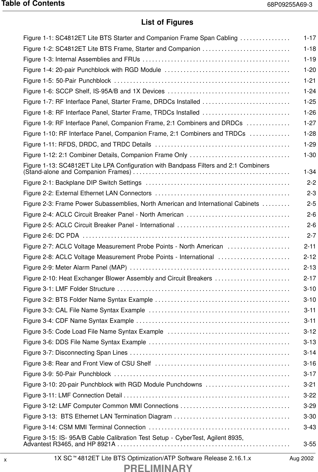 Table of Contents 68P09255A69-31X SCt4812ET Lite BTS Optimization/ATP Software Release 2.16.1.xPRELIMINARYxAug 2002List of FiguresFigure 1-1: SC4812ET Lite BTS Starter and Companion Frame Span Cabling 1-17. . . . . . . . . . . . . . . . Figure 1-2: SC4812ET Lite BTS Frame, Starter and Companion 1-18. . . . . . . . . . . . . . . . . . . . . . . . . . . . Figure 1-3: Internal Assemblies and FRUs 1-19. . . . . . . . . . . . . . . . . . . . . . . . . . . . . . . . . . . . . . . . . . . . . . . Figure 1-4: 20-pair Punchblock with RGD Module 1-20. . . . . . . . . . . . . . . . . . . . . . . . . . . . . . . . . . . . . . . . Figure 1-5: 50-Pair Punchblock 1-21. . . . . . . . . . . . . . . . . . . . . . . . . . . . . . . . . . . . . . . . . . . . . . . . . . . . . . . . Figure 1-6: SCCP Shelf, IS-95A/B and 1X Devices 1-24. . . . . . . . . . . . . . . . . . . . . . . . . . . . . . . . . . . . . . . Figure 1-7: RF Interface Panel, Starter Frame, DRDCs Installed 1-25. . . . . . . . . . . . . . . . . . . . . . . . . . . . Figure 1-8: RF Interface Panel, Starter Frame, TRDCs Installed 1-26. . . . . . . . . . . . . . . . . . . . . . . . . . . . Figure 1-9: RF Interface Panel, Companion Frame, 2:1 Combiners and DRDCs 1-27. . . . . . . . . . . . . . Figure 1-10: RF Interface Panel, Companion Frame, 2:1 Combiners and TRDCs 1-28. . . . . . . . . . . . . Figure 1-11: RFDS, DRDC, and TRDC Details 1-29. . . . . . . . . . . . . . . . . . . . . . . . . . . . . . . . . . . . . . . . . . . Figure 1-12: 2:1 Combiner Details, Companion Frame Only 1-30. . . . . . . . . . . . . . . . . . . . . . . . . . . . . . . . Figure 1-13: SC4812ET Lite LPA Configuration with Bandpass Filters and 2:1 Combiners(Stand-alone and Companion Frames) 1-34. . . . . . . . . . . . . . . . . . . . . . . . . . . . . . . . . . . . . . . . . . . . . . . . . . Figure 2-1: Backplane DIP Switch Settings 2-2. . . . . . . . . . . . . . . . . . . . . . . . . . . . . . . . . . . . . . . . . . . . . . Figure 2-2: External Ethernet LAN Connectors 2-3. . . . . . . . . . . . . . . . . . . . . . . . . . . . . . . . . . . . . . . . . . . Figure 2-3: Frame Power Subassemblies, North American and International Cabinets 2-5. . . . . . . . . Figure 2-4: ACLC Circuit Breaker Panel - North American 2-6. . . . . . . . . . . . . . . . . . . . . . . . . . . . . . . . . Figure 2-5: ACLC Circuit Breaker Panel - International 2-6. . . . . . . . . . . . . . . . . . . . . . . . . . . . . . . . . . . . Figure 2-6: DC PDA 2-7. . . . . . . . . . . . . . . . . . . . . . . . . . . . . . . . . . . . . . . . . . . . . . . . . . . . . . . . . . . . . . . . . . Figure 2-7: ACLC Voltage Measurement Probe Points - North American 2-11. . . . . . . . . . . . . . . . . . . . Figure 2-8: ACLC Voltage Measurement Probe Points - International 2-12. . . . . . . . . . . . . . . . . . . . . . . Figure 2-9: Meter Alarm Panel (MAP) 2-13. . . . . . . . . . . . . . . . . . . . . . . . . . . . . . . . . . . . . . . . . . . . . . . . . . . Figure 2-10: Heat Exchanger Blower Assembly and Circuit Breakers 2-17. . . . . . . . . . . . . . . . . . . . . . . . Figure 3-1: LMF Folder Structure 3-10. . . . . . . . . . . . . . . . . . . . . . . . . . . . . . . . . . . . . . . . . . . . . . . . . . . . . . . Figure 3-2: BTS Folder Name Syntax Example 3-10. . . . . . . . . . . . . . . . . . . . . . . . . . . . . . . . . . . . . . . . . . . Figure 3-3: CAL File Name Syntax Example 3-11. . . . . . . . . . . . . . . . . . . . . . . . . . . . . . . . . . . . . . . . . . . . . Figure 3-4: CDF Name Syntax Example 3-11. . . . . . . . . . . . . . . . . . . . . . . . . . . . . . . . . . . . . . . . . . . . . . . . . Figure 3-5: Code Load File Name Syntax Example 3-12. . . . . . . . . . . . . . . . . . . . . . . . . . . . . . . . . . . . . . . Figure 3-6: DDS File Name Syntax Example 3-13. . . . . . . . . . . . . . . . . . . . . . . . . . . . . . . . . . . . . . . . . . . . . Figure 3-7: Disconnecting Span Lines 3-14. . . . . . . . . . . . . . . . . . . . . . . . . . . . . . . . . . . . . . . . . . . . . . . . . . . Figure 3-8: Rear and Front View of CSU Shelf 3-16. . . . . . . . . . . . . . . . . . . . . . . . . . . . . . . . . . . . . . . . . . . Figure 3-9: 50-Pair Punchblock 3-17. . . . . . . . . . . . . . . . . . . . . . . . . . . . . . . . . . . . . . . . . . . . . . . . . . . . . . . . Figure 3-10: 20-pair Punchblock with RGD Module Punchdowns 3-21. . . . . . . . . . . . . . . . . . . . . . . . . . . Figure 3-11: LMF Connection Detail 3-22. . . . . . . . . . . . . . . . . . . . . . . . . . . . . . . . . . . . . . . . . . . . . . . . . . . . . Figure 3-12: LMF Computer Common MMI Connections 3-29. . . . . . . . . . . . . . . . . . . . . . . . . . . . . . . . . . . Figure 3-13:  BTS Ethernet LAN Termination Diagram 3-30. . . . . . . . . . . . . . . . . . . . . . . . . . . . . . . . . . . . . Figure 3-14: CSM MMI Terminal Connection 3-43. . . . . . . . . . . . . . . . . . . . . . . . . . . . . . . . . . . . . . . . . . . . . Figure 3-15: IS- 95A/B Cable Calibration Test Setup - CyberTest, Agilent 8935,Advantest R3465, and HP 8921A 3-55. . . . . . . . . . . . . . . . . . . . . . . . . . . . . . . . . . . . . . . . . . . . . . . . . . . . . . . 