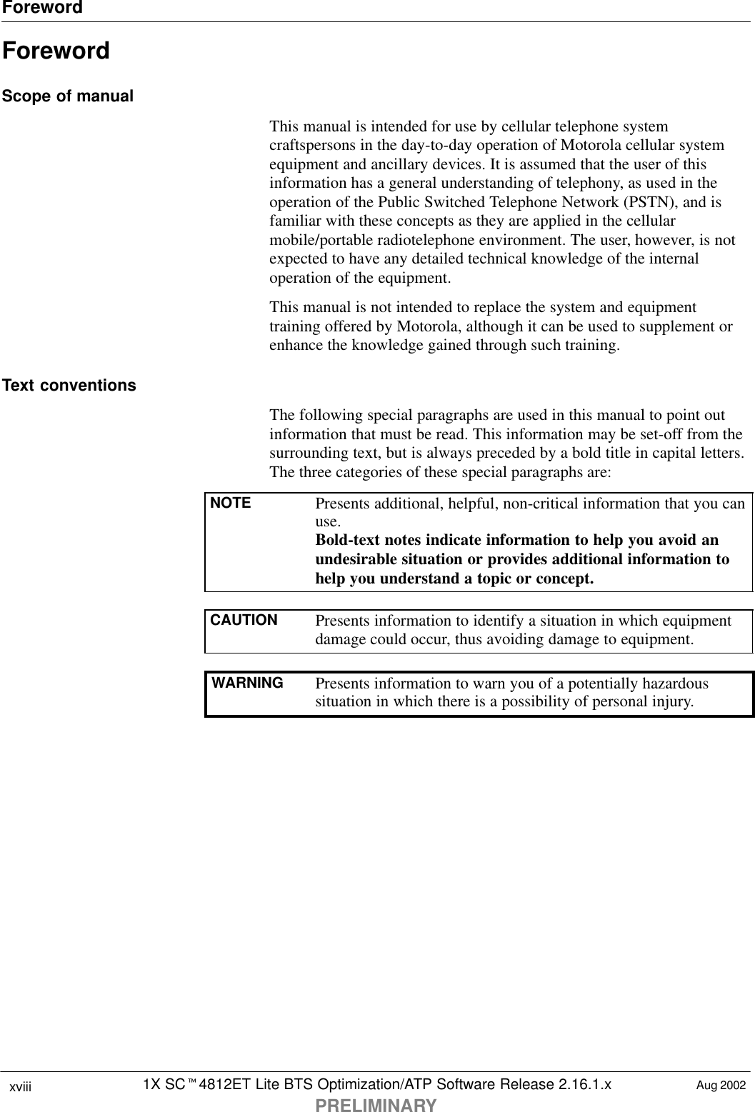 Foreword1X SCt4812ET Lite BTS Optimization/ATP Software Release 2.16.1.xPRELIMINARYxviii Aug 2002ForewordScope of manualThis manual is intended for use by cellular telephone systemcraftspersons in the day-to-day operation of Motorola cellular systemequipment and ancillary devices. It is assumed that the user of thisinformation has a general understanding of telephony, as used in theoperation of the Public Switched Telephone Network (PSTN), and isfamiliar with these concepts as they are applied in the cellularmobile/portable radiotelephone environment. The user, however, is notexpected to have any detailed technical knowledge of the internaloperation of the equipment.This manual is not intended to replace the system and equipmenttraining offered by Motorola, although it can be used to supplement orenhance the knowledge gained through such training.Text conventionsThe following special paragraphs are used in this manual to point outinformation that must be read. This information may be set-off from thesurrounding text, but is always preceded by a bold title in capital letters.The three categories of these special paragraphs are:NOTE Presents additional, helpful, non-critical information that you canuse.Bold-text notes indicate information to help you avoid anundesirable situation or provides additional information tohelp you understand a topic or concept.CAUTION Presents information to identify a situation in which equipmentdamage could occur, thus avoiding damage to equipment.WARNING Presents information to warn you of a potentially hazardoussituation in which there is a possibility of personal injury.