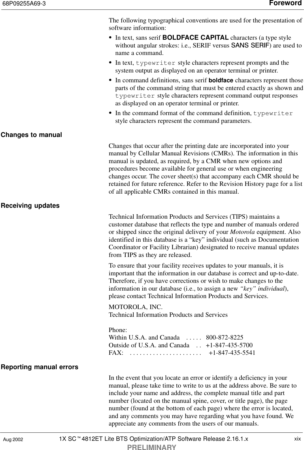 Foreword68P09255A69-31X SCt4812ET Lite BTS Optimization/ATP Software Release 2.16.1.xPRELIMINARYxixAug 2002The following typographical conventions are used for the presentation ofsoftware information:SIn text, sans serif BOLDFACE CAPITAL characters (a type stylewithout angular strokes: i.e., SERIF versus SANS SERIF) are used toname a command.SIn text, typewriter style characters represent prompts and thesystem output as displayed on an operator terminal or printer.SIn command definitions, sans serif boldface characters represent thoseparts of the command string that must be entered exactly as shown andtypewriter style characters represent command output responsesas displayed on an operator terminal or printer.SIn the command format of the command definition, typewriterstyle characters represent the command parameters.Changes to manualChanges that occur after the printing date are incorporated into yourmanual by Cellular Manual Revisions (CMRs). The information in thismanual is updated, as required, by a CMR when new options andprocedures become available for general use or when engineeringchanges occur. The cover sheet(s) that accompany each CMR should beretained for future reference. Refer to the Revision History page for a listof all applicable CMRs contained in this manual.Receiving updatesTechnical Information Products and Services (TIPS) maintains acustomer database that reflects the type and number of manuals orderedor shipped since the original delivery of your Motorola equipment. Alsoidentified in this database is a “key” individual (such as DocumentationCoordinator or Facility Librarian) designated to receive manual updatesfrom TIPS as they are released.To ensure that your facility receives updates to your manuals, it isimportant that the information in our database is correct and up-to-date.Therefore, if you have corrections or wish to make changes to theinformation in our database (i.e., to assign a new “key” individual),please contact Technical Information Products and Services.MOTOROLA, INC.Technical Information Products and ServicesPhone: Within U.S.A. and Canada   800-872-8225. . . . . Outside of U.S.A. and Canada   +1-847-435-5700. . FAX:     +1-847-435-5541. . . . . . . . . . . . . . . . . . . . . . Reporting manual errorsIn the event that you locate an error or identify a deficiency in yourmanual, please take time to write to us at the address above. Be sure toinclude your name and address, the complete manual title and partnumber (located on the manual spine, cover, or title page), the pagenumber (found at the bottom of each page) where the error is located,and any comments you may have regarding what you have found. Weappreciate any comments from the users of our manuals.