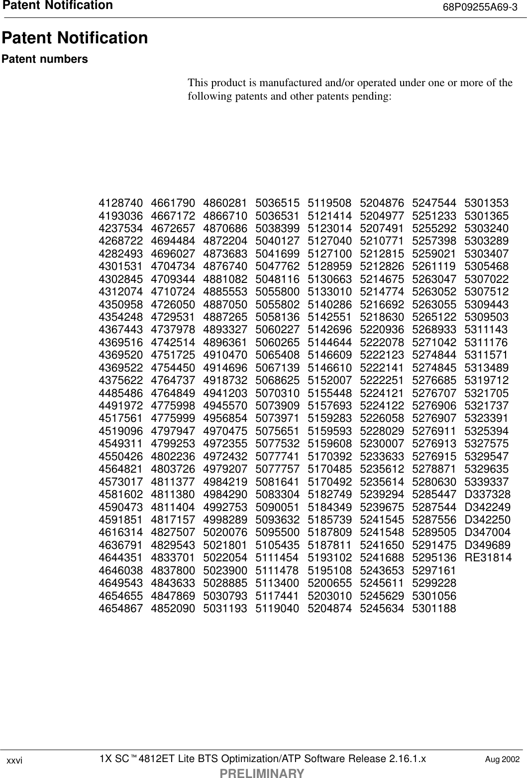 Patent Notification 68P09255A69-31X SCt4812ET Lite BTS Optimization/ATP Software Release 2.16.1.xPRELIMINARYxxvi Aug 2002Patent NotificationPatent numbersThis product is manufactured and/or operated under one or more of thefollowing patents and other patents pending:4128740 4661790 4860281 5036515 5119508 5204876 5247544 53013534193036 4667172 4866710 5036531 5121414 5204977 5251233 53013654237534 4672657 4870686 5038399 5123014 5207491 5255292 53032404268722 4694484 4872204 5040127 5127040 5210771 5257398 53032894282493 4696027 4873683 5041699 5127100 5212815 5259021 53034074301531 4704734 4876740 5047762 5128959 5212826 5261119 53054684302845 4709344 4881082 5048116 5130663 5214675 5263047 53070224312074 4710724 4885553 5055800 5133010 5214774 5263052 53075124350958 4726050 4887050 5055802 5140286 5216692 5263055 53094434354248 4729531 4887265 5058136 5142551 5218630 5265122 53095034367443 4737978 4893327 5060227 5142696 5220936 5268933 53111434369516 4742514 4896361 5060265 5144644 5222078 5271042 53111764369520 4751725 4910470 5065408 5146609 5222123 5274844 53115714369522 4754450 4914696 5067139 5146610 5222141 5274845 53134894375622 4764737 4918732 5068625 5152007 5222251 5276685 53197124485486 4764849 4941203 5070310 5155448 5224121 5276707 53217054491972 4775998 4945570 5073909 5157693 5224122 5276906 53217374517561 4775999 4956854 5073971 5159283 5226058 5276907 53233914519096 4797947 4970475 5075651 5159593 5228029 5276911 53253944549311 4799253 4972355 5077532 5159608 5230007 5276913 53275754550426 4802236 4972432 5077741 5170392 5233633 5276915 53295474564821 4803726 4979207 5077757 5170485 5235612 5278871 53296354573017 4811377 4984219 5081641 5170492 5235614 5280630 53393374581602 4811380 4984290 5083304 5182749 5239294 5285447 D3373284590473 4811404 4992753 5090051 5184349 5239675 5287544 D3422494591851 4817157 4998289 5093632 5185739 5241545 5287556 D3422504616314 4827507 5020076 5095500 5187809 5241548 5289505 D3470044636791 4829543 5021801 5105435 5187811 5241650 5291475 D3496894644351 4833701 5022054 5111454 5193102 5241688 5295136 RE318144646038 4837800 5023900 5111478 5195108 5243653 52971614649543 4843633 5028885 5113400 5200655 5245611 52992284654655 4847869 5030793 5117441 5203010 5245629 53010564654867 4852090 5031193 5119040 5204874 5245634 5301188
